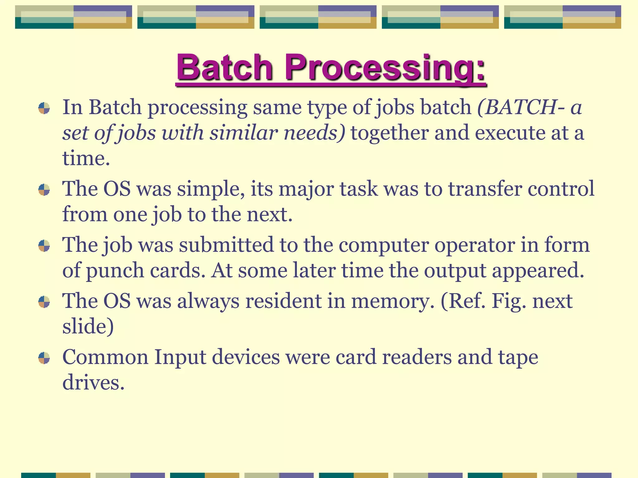 Batch Processing:
In Batch processing same type of jobs batch (BATCH- a
set of jobs with similar needs) together and execute at a
time.
The OS was simple, its major task was to transfer control
from one job to the next.
The job was submitted to the computer operator in form
of punch cards. At some later time the output appeared.
The OS was always resident in memory. (Ref. Fig. next
slide)
Common Input devices were card readers and tape
drives.
 