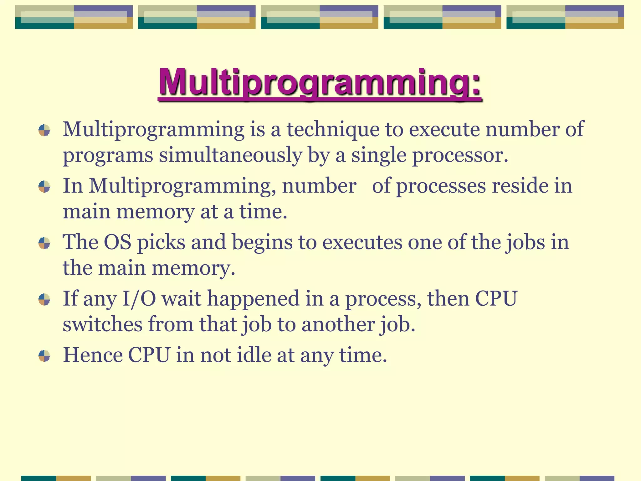 Multiprogramming:
Multiprogramming is a technique to execute number of
programs simultaneously by a single processor.
In Multiprogramming, number of processes reside in
main memory at a time.
The OS picks and begins to executes one of the jobs in
the main memory.
If any I/O wait happened in a process, then CPU
switches from that job to another job.
Hence CPU in not idle at any time.
 