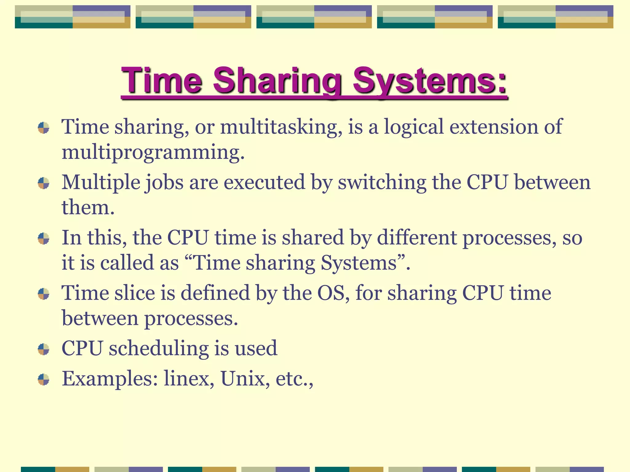 Time Sharing Systems:
Time sharing, or multitasking, is a logical extension of
multiprogramming.
Multiple jobs are executed by switching the CPU between
them.
In this, the CPU time is shared by different processes, so
it is called as “Time sharing Systems”.
Time slice is defined by the OS, for sharing CPU time
between processes.
CPU scheduling is used
Examples: linex, Unix, etc.,
 
