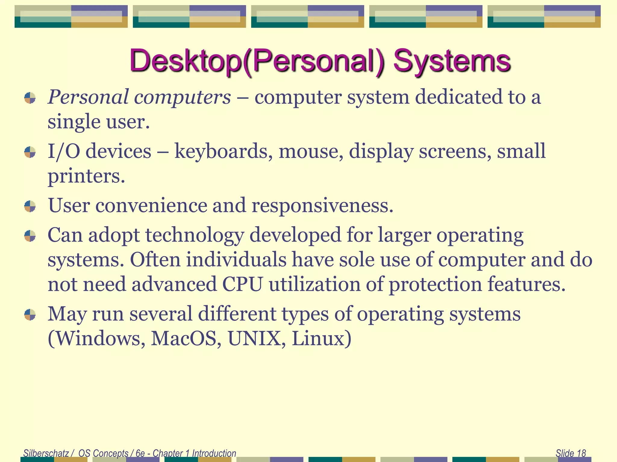Silberschatz / OS Concepts / 6e - Chapter 1 Introduction Slide 18
Desktop(Personal) Systems
Personal computers – computer system dedicated to a
single user.
I/O devices – keyboards, mouse, display screens, small
printers.
User convenience and responsiveness.
Can adopt technology developed for larger operating
systems. Often individuals have sole use of computer and do
not need advanced CPU utilization of protection features.
May run several different types of operating systems
(Windows, MacOS, UNIX, Linux)
 