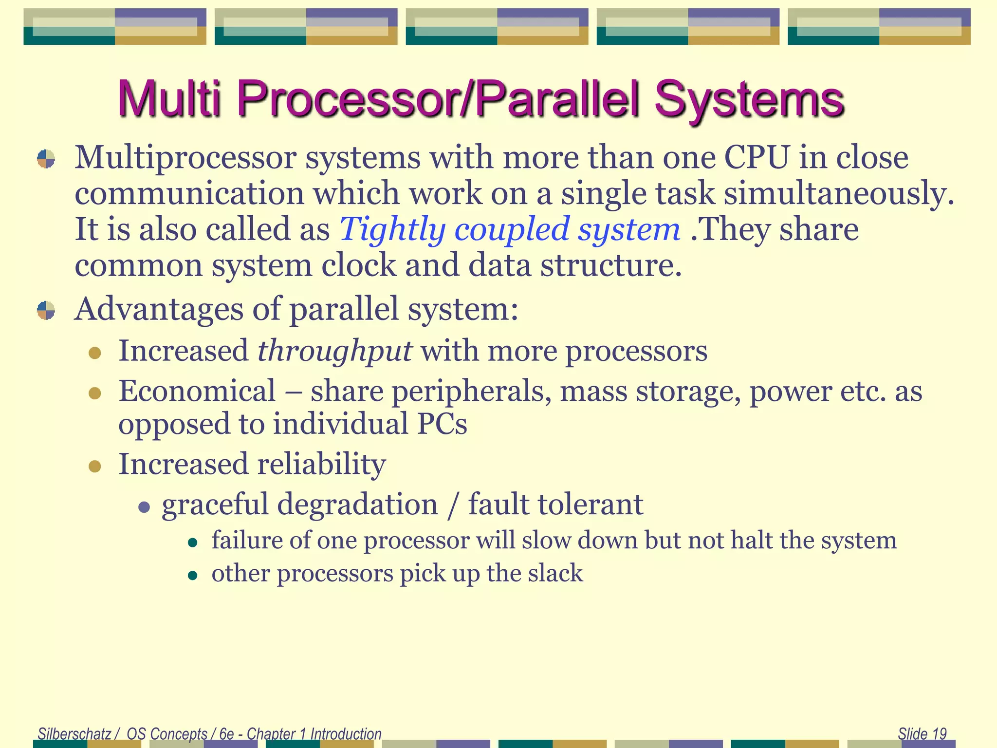 Silberschatz / OS Concepts / 6e - Chapter 1 Introduction Slide 19
Multi Processor/Parallel Systems
Multiprocessor systems with more than one CPU in close
communication which work on a single task simultaneously.
It is also called as Tightly coupled system .They share
common system clock and data structure.
Advantages of parallel system:
 Increased throughput with more processors
 Economical – share peripherals, mass storage, power etc. as
opposed to individual PCs
 Increased reliability
 graceful degradation / fault tolerant
 failure of one processor will slow down but not halt the system
 other processors pick up the slack
 