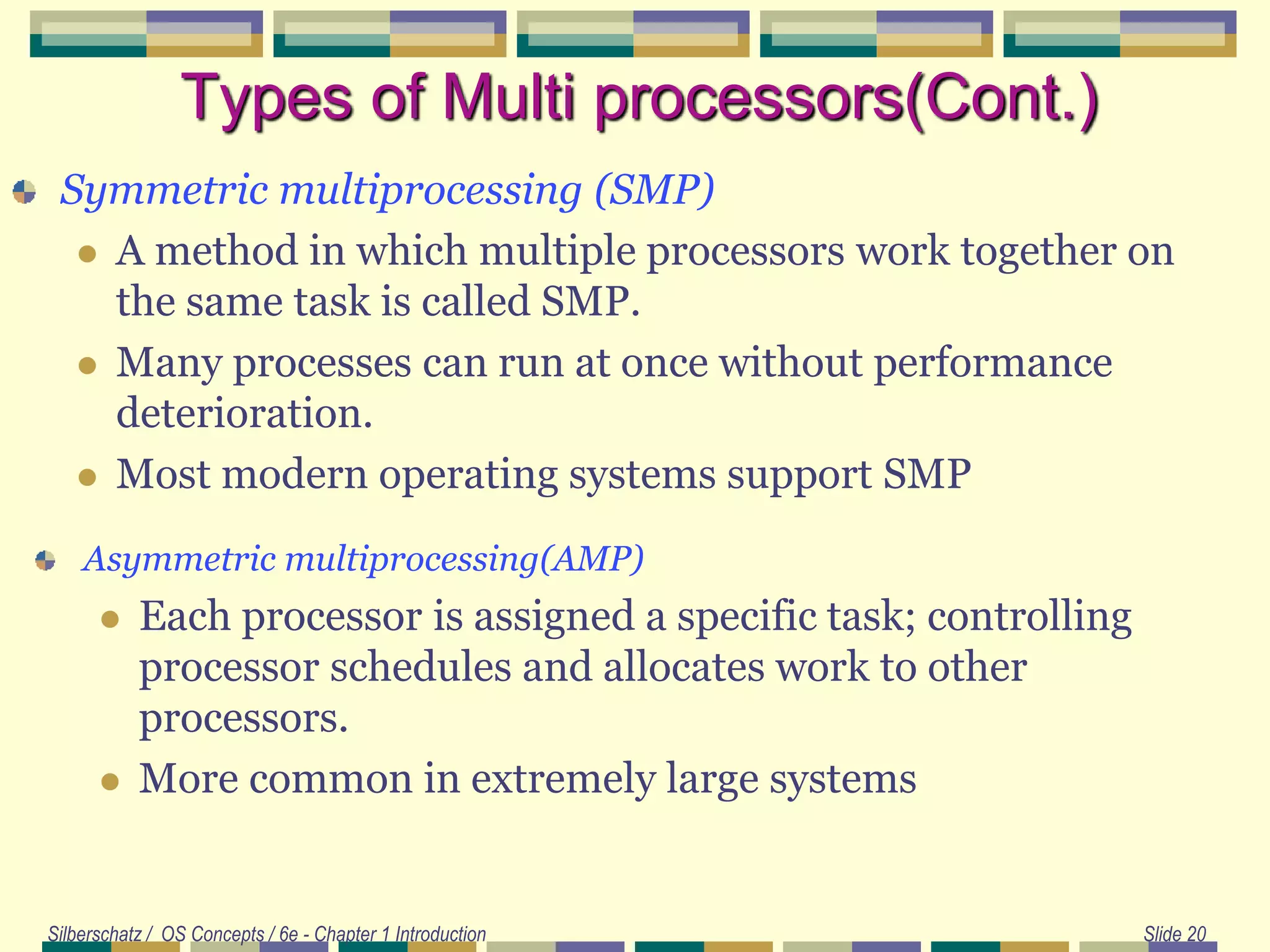 Silberschatz / OS Concepts / 6e - Chapter 1 Introduction Slide 20
Types of Multi processors(Cont.)
Symmetric multiprocessing (SMP)
 A method in which multiple processors work together on
the same task is called SMP.
 Many processes can run at once without performance
deterioration.
 Most modern operating systems support SMP
Asymmetric multiprocessing(AMP)
 Each processor is assigned a specific task; controlling
processor schedules and allocates work to other
processors.
 More common in extremely large systems
 
