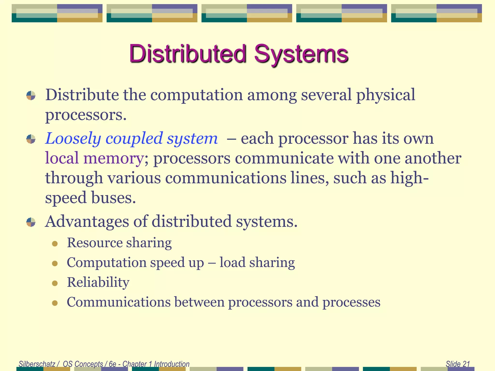 Silberschatz / OS Concepts / 6e - Chapter 1 Introduction Slide 21
Distributed Systems
Distribute the computation among several physical
processors.
Loosely coupled system – each processor has its own
local memory; processors communicate with one another
through various communications lines, such as high-
speed buses.
Advantages of distributed systems.
 Resource sharing
 Computation speed up – load sharing
 Reliability
 Communications between processors and processes
 