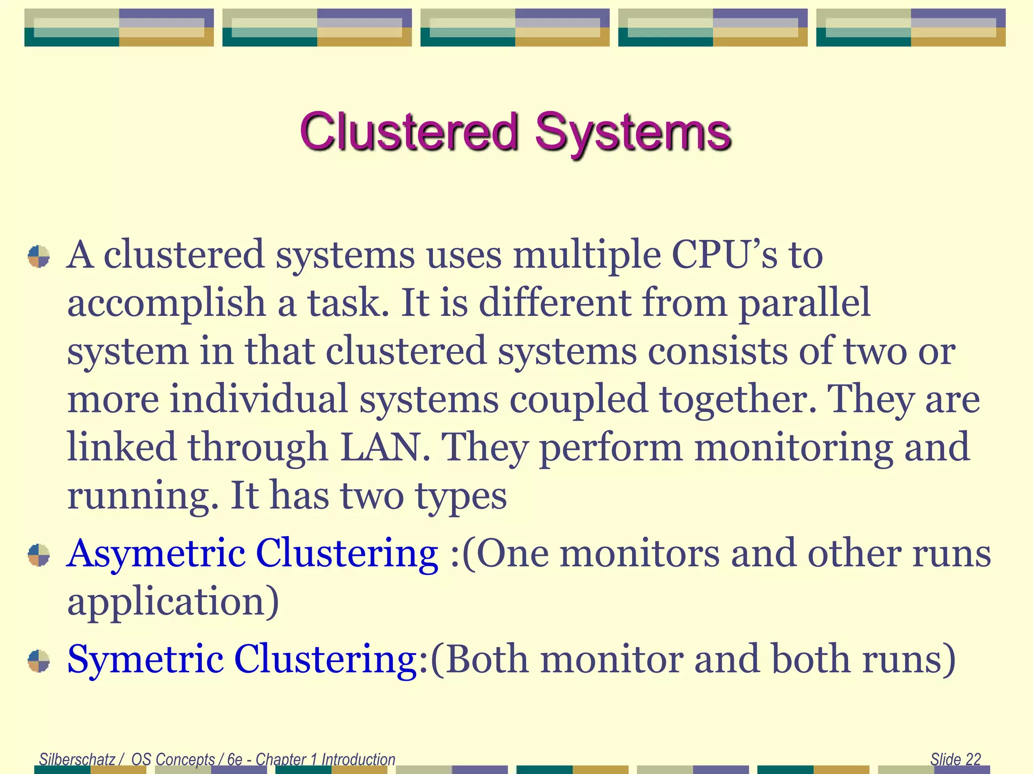 Clustered Systems
A clustered systems uses multiple CPU’s to
accomplish a task. It is different from parallel
system in that clustered systems consists of two or
more individual systems coupled together. They are
linked through LAN. They perform monitoring and
running. It has two types
Asymetric Clustering :(One monitors and other runs
application)
Symetric Clustering:(Both monitor and both runs)
Silberschatz / OS Concepts / 6e - Chapter 1 Introduction Slide 22
 