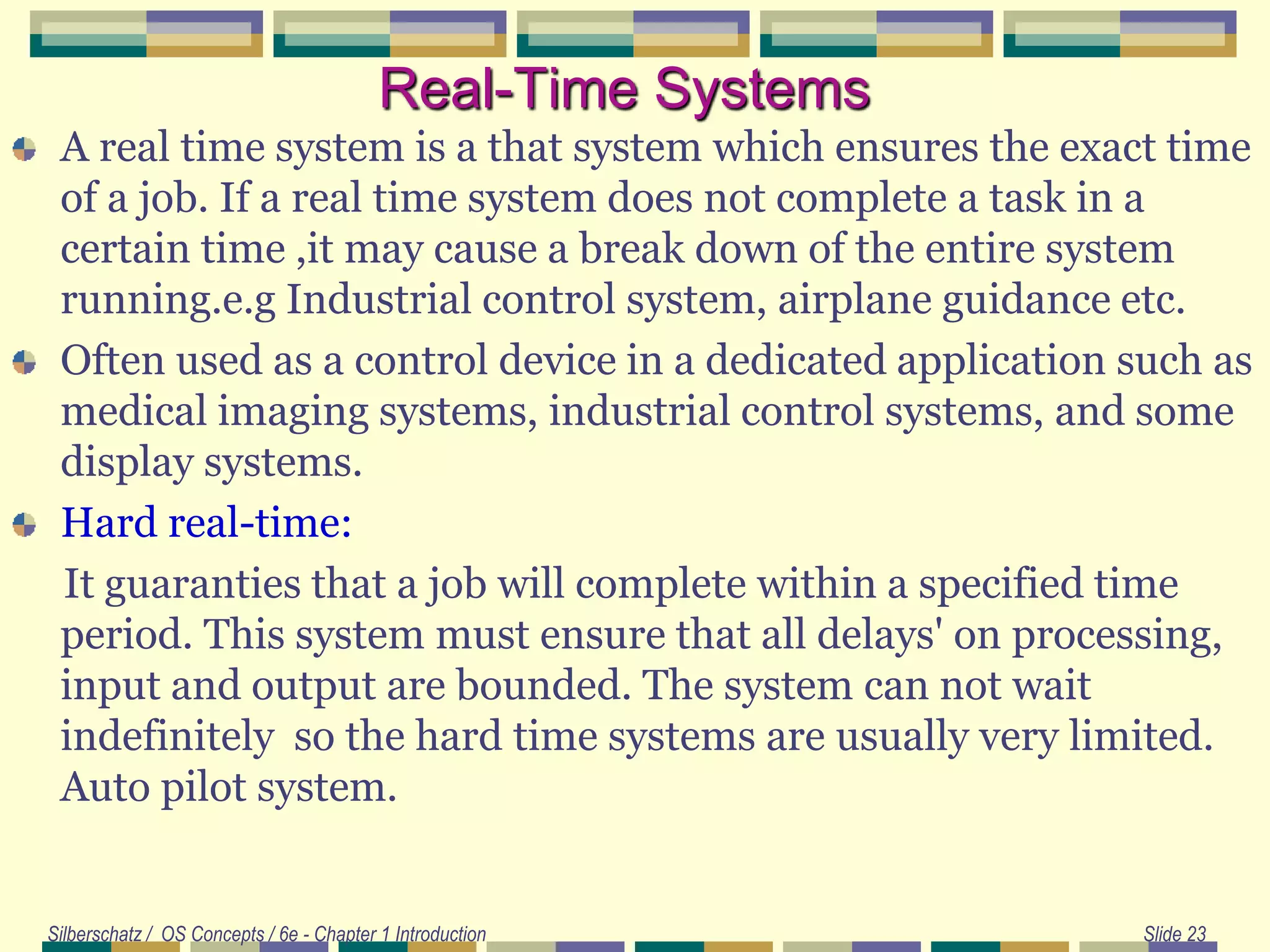 Silberschatz / OS Concepts / 6e - Chapter 1 Introduction Slide 23
Real-Time Systems
A real time system is a that system which ensures the exact time
of a job. If a real time system does not complete a task in a
certain time ,it may cause a break down of the entire system
running.e.g Industrial control system, airplane guidance etc.
Often used as a control device in a dedicated application such as
medical imaging systems, industrial control systems, and some
display systems.
Hard real-time:
It guaranties that a job will complete within a specified time
period. This system must ensure that all delays' on processing,
input and output are bounded. The system can not wait
indefinitely so the hard time systems are usually very limited.
Auto pilot system.
 