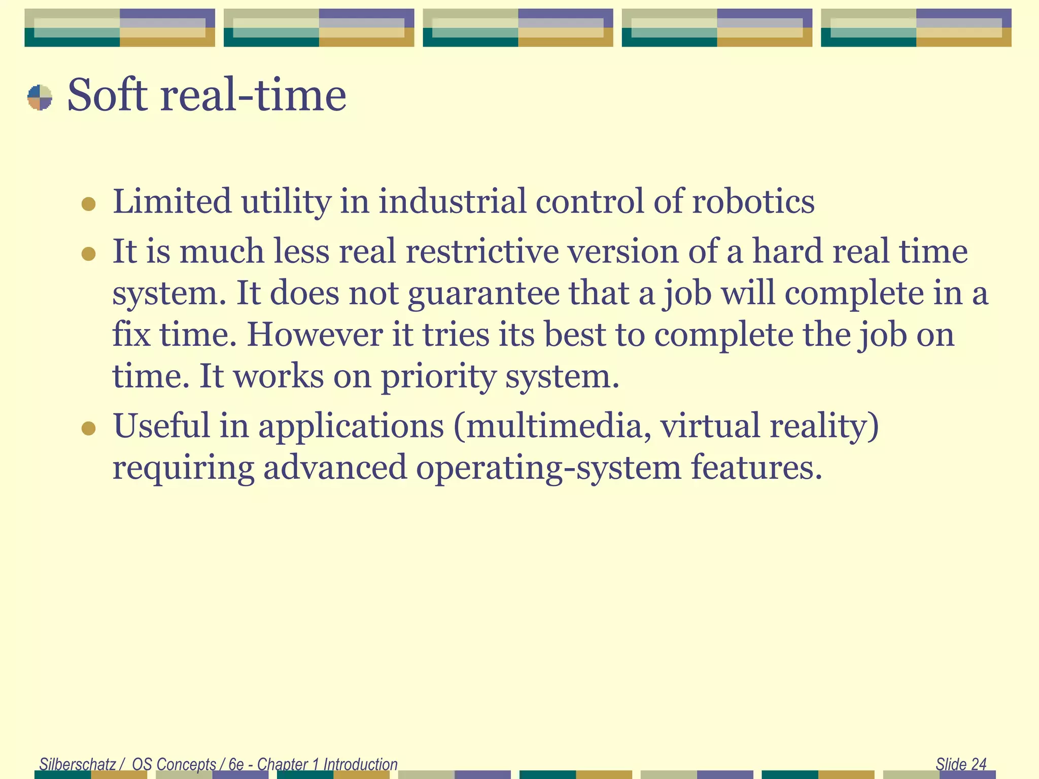Soft real-time
 Limited utility in industrial control of robotics
 It is much less real restrictive version of a hard real time
system. It does not guarantee that a job will complete in a
fix time. However it tries its best to complete the job on
time. It works on priority system.
 Useful in applications (multimedia, virtual reality)
requiring advanced operating-system features.
Silberschatz / OS Concepts / 6e - Chapter 1 Introduction Slide 24
 