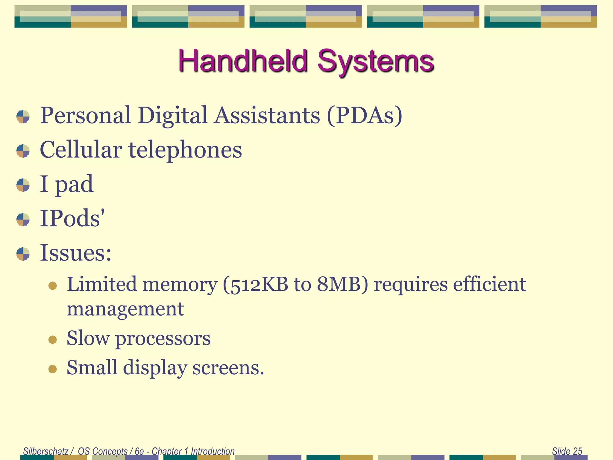 Silberschatz / OS Concepts / 6e - Chapter 1 Introduction Slide 25
Handheld Systems
Personal Digital Assistants (PDAs)
Cellular telephones
I pad
IPods'
Issues:
 Limited memory (512KB to 8MB) requires efficient
management
 Slow processors
 Small display screens.
 