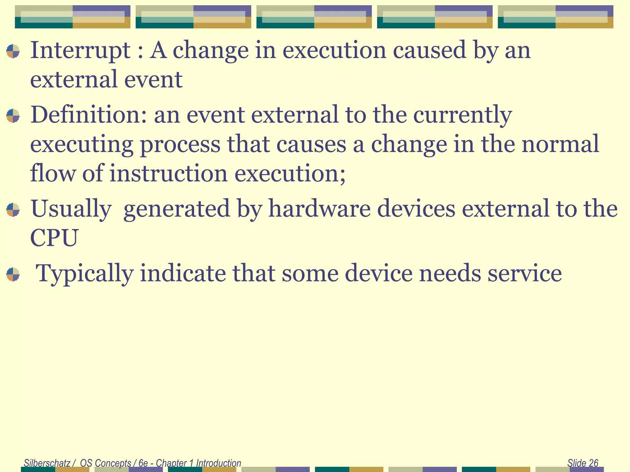 Interrupt : A change in execution caused by an
external event
Definition: an event external to the currently
executing process that causes a change in the normal
flow of instruction execution;
Usually generated by hardware devices external to the
CPU
Typically indicate that some device needs service
Silberschatz / OS Concepts / 6e - Chapter 1 Introduction Slide 26
 