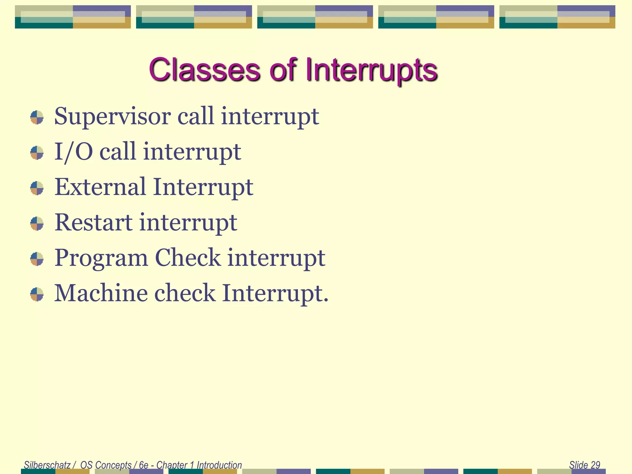 Classes of Interrupts
Supervisor call interrupt
I/O call interrupt
External Interrupt
Restart interrupt
Program Check interrupt
Machine check Interrupt.
Silberschatz / OS Concepts / 6e - Chapter 1 Introduction Slide 29
 