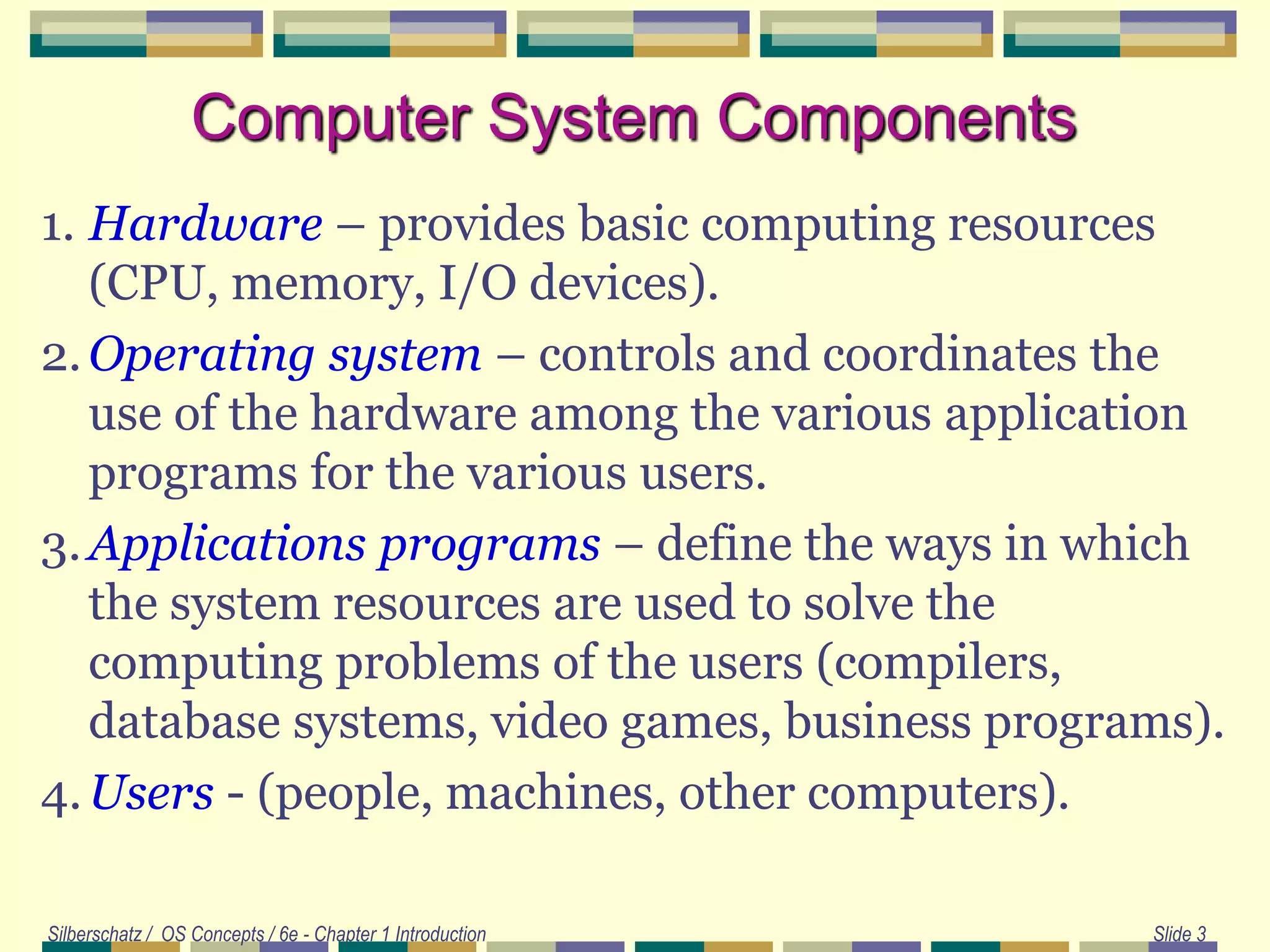 Silberschatz / OS Concepts / 6e - Chapter 1 Introduction Slide 3
Computer System Components
1. Hardware – provides basic computing resources
(CPU, memory, I/O devices).
2.Operating system – controls and coordinates the
use of the hardware among the various application
programs for the various users.
3.Applications programs – define the ways in which
the system resources are used to solve the
computing problems of the users (compilers,
database systems, video games, business programs).
4.Users - (people, machines, other computers).
 