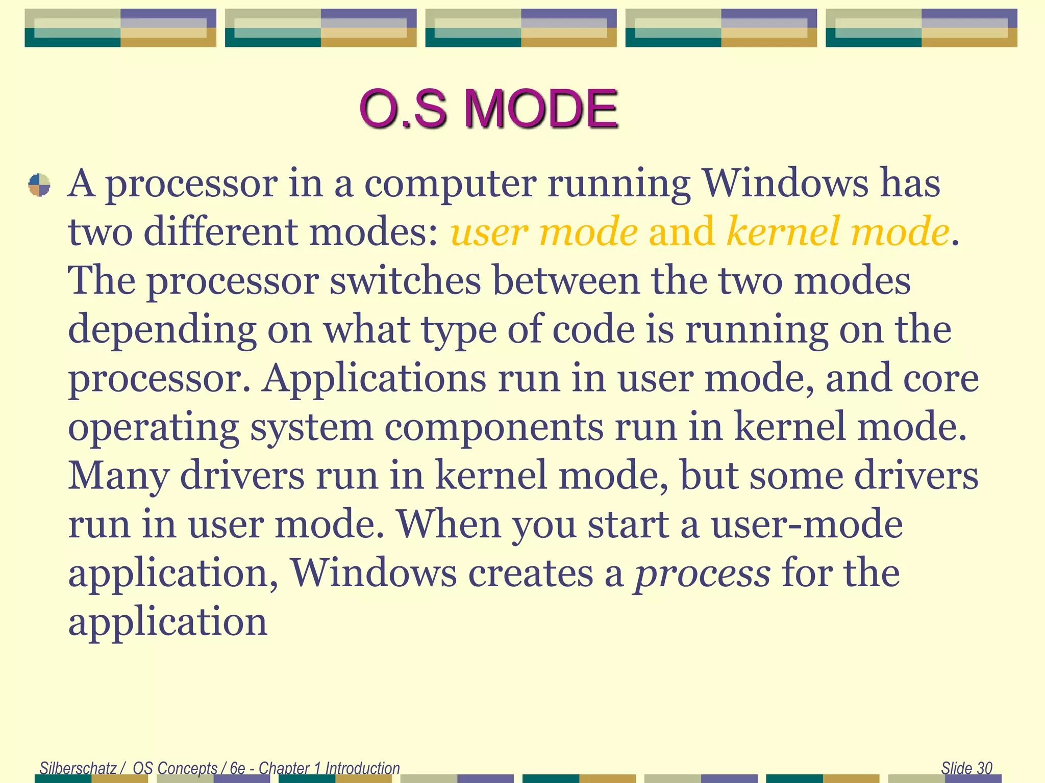 O.S MODE
A processor in a computer running Windows has
two different modes: user mode and kernel mode.
The processor switches between the two modes
depending on what type of code is running on the
processor. Applications run in user mode, and core
operating system components run in kernel mode.
Many drivers run in kernel mode, but some drivers
run in user mode. When you start a user-mode
application, Windows creates a process for the
application
Silberschatz / OS Concepts / 6e - Chapter 1 Introduction Slide 30
 