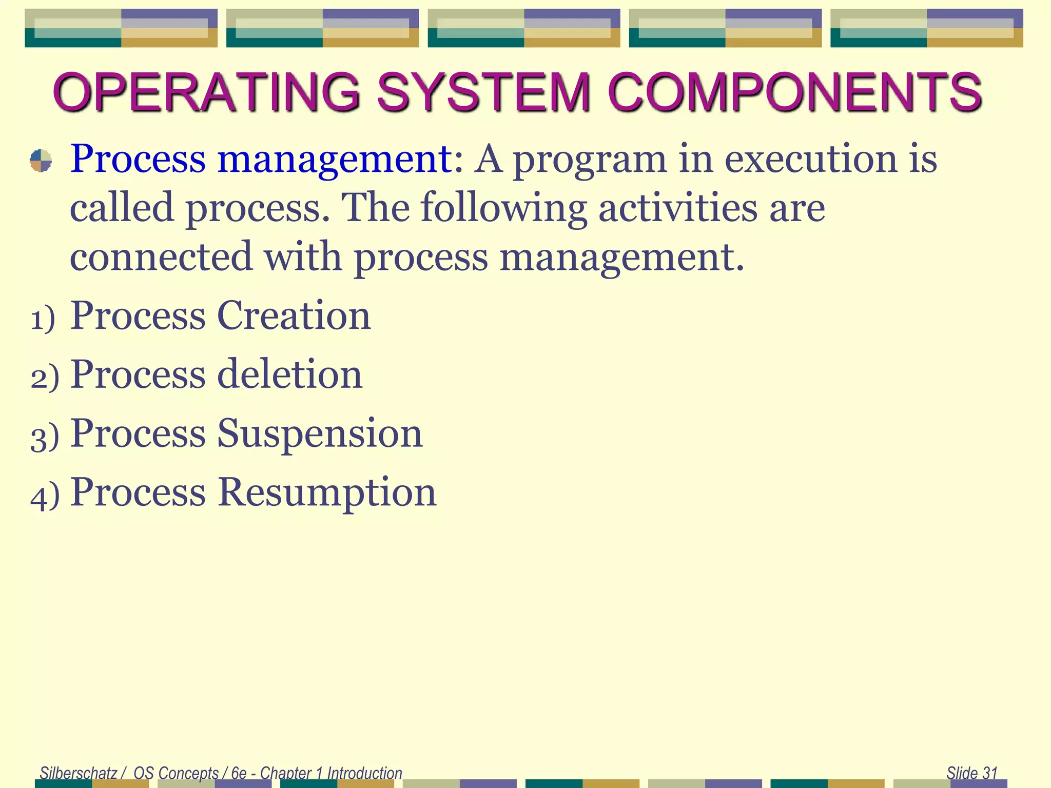 OPERATING SYSTEM COMPONENTS
Process management: A program in execution is
called process. The following activities are
connected with process management.
1) Process Creation
2) Process deletion
3) Process Suspension
4) Process Resumption
Silberschatz / OS Concepts / 6e - Chapter 1 Introduction Slide 31
 
