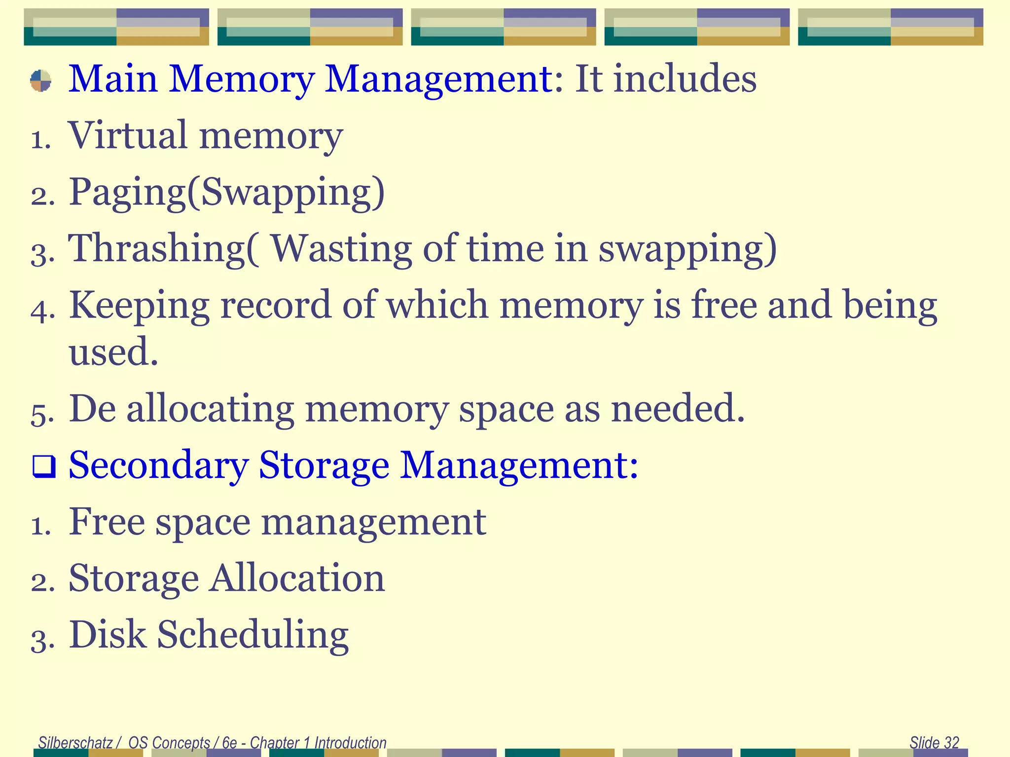 Main Memory Management: It includes
1. Virtual memory
2. Paging(Swapping)
3. Thrashing( Wasting of time in swapping)
4. Keeping record of which memory is free and being
used.
5. De allocating memory space as needed.
 Secondary Storage Management:
1. Free space management
2. Storage Allocation
3. Disk Scheduling
Silberschatz / OS Concepts / 6e - Chapter 1 Introduction Slide 32
 