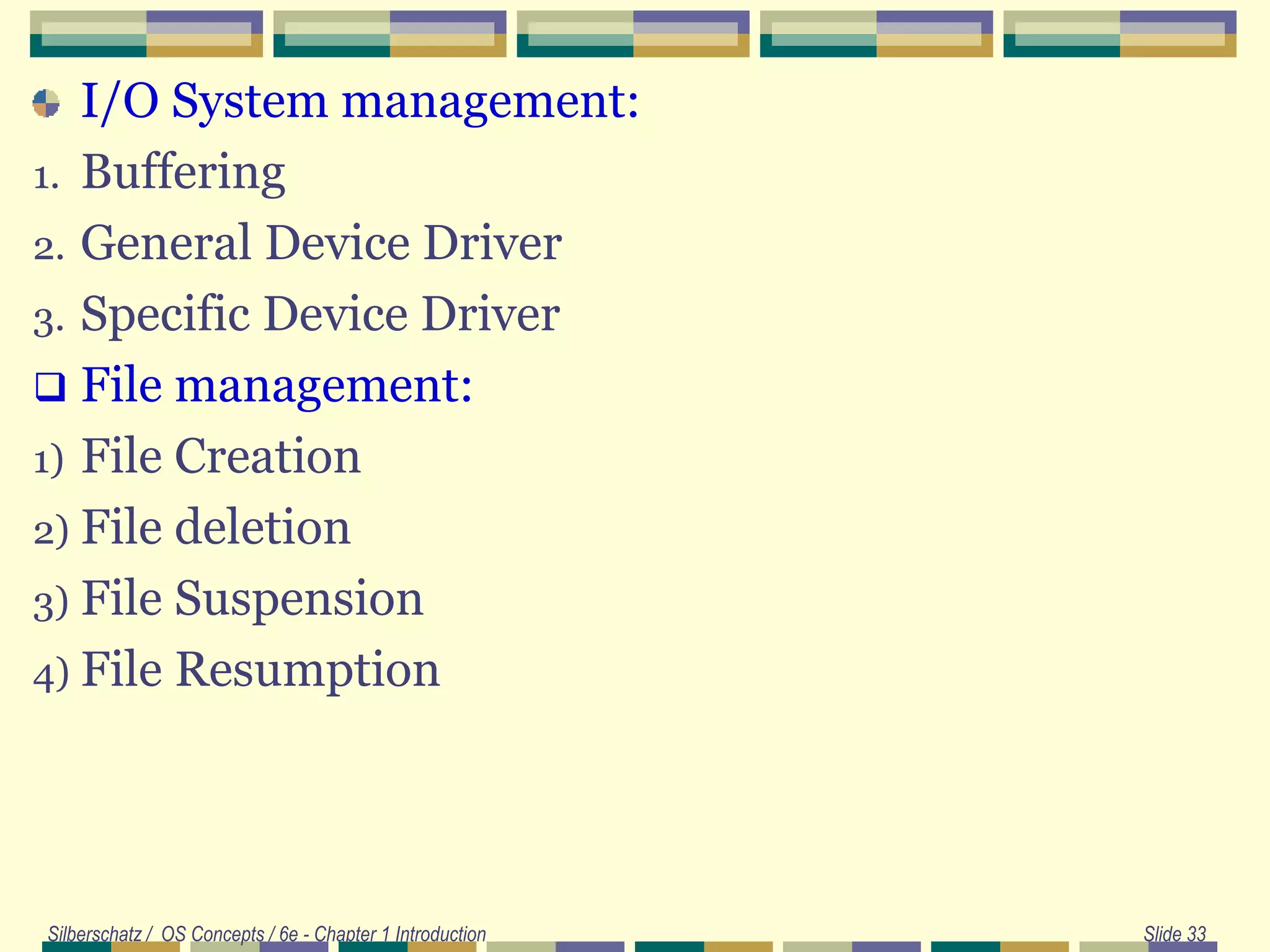 I/O System management:
1. Buffering
2. General Device Driver
3. Specific Device Driver
 File management:
1) File Creation
2) File deletion
3) File Suspension
4) File Resumption
Silberschatz / OS Concepts / 6e - Chapter 1 Introduction Slide 33
 