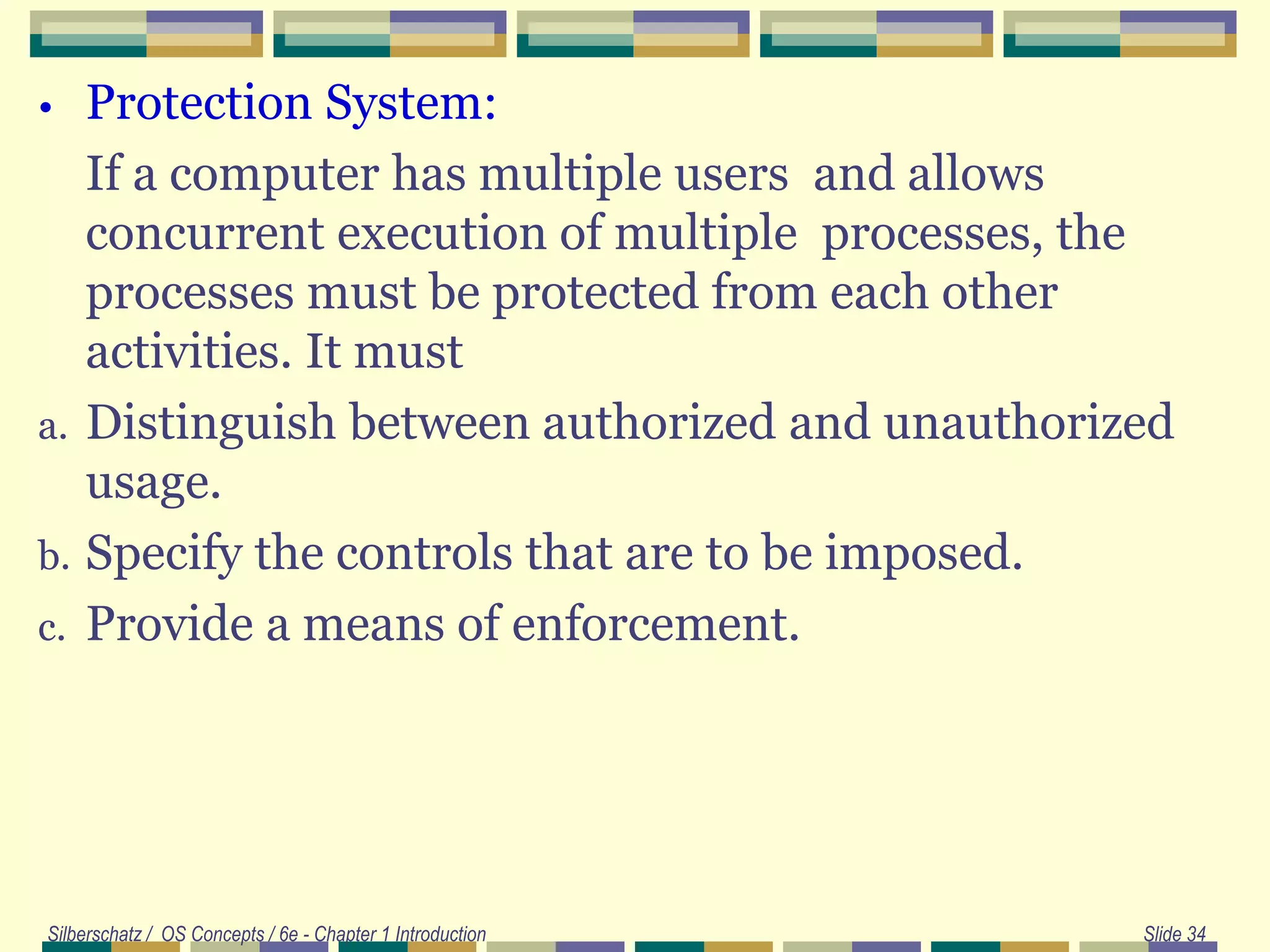 • Protection System:
If a computer has multiple users and allows
concurrent execution of multiple processes, the
processes must be protected from each other
activities. It must
a. Distinguish between authorized and unauthorized
usage.
b. Specify the controls that are to be imposed.
c. Provide a means of enforcement.
Silberschatz / OS Concepts / 6e - Chapter 1 Introduction Slide 34
 