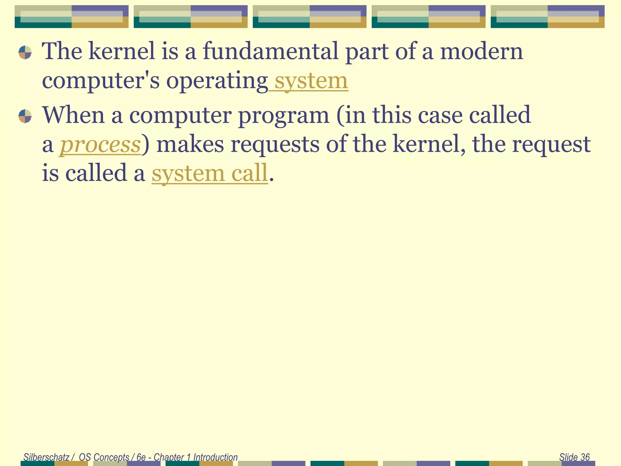 The kernel is a fundamental part of a modern
computer's operating system
When a computer program (in this case called
a process) makes requests of the kernel, the request
is called a system call.
Silberschatz / OS Concepts / 6e - Chapter 1 Introduction Slide 36
 