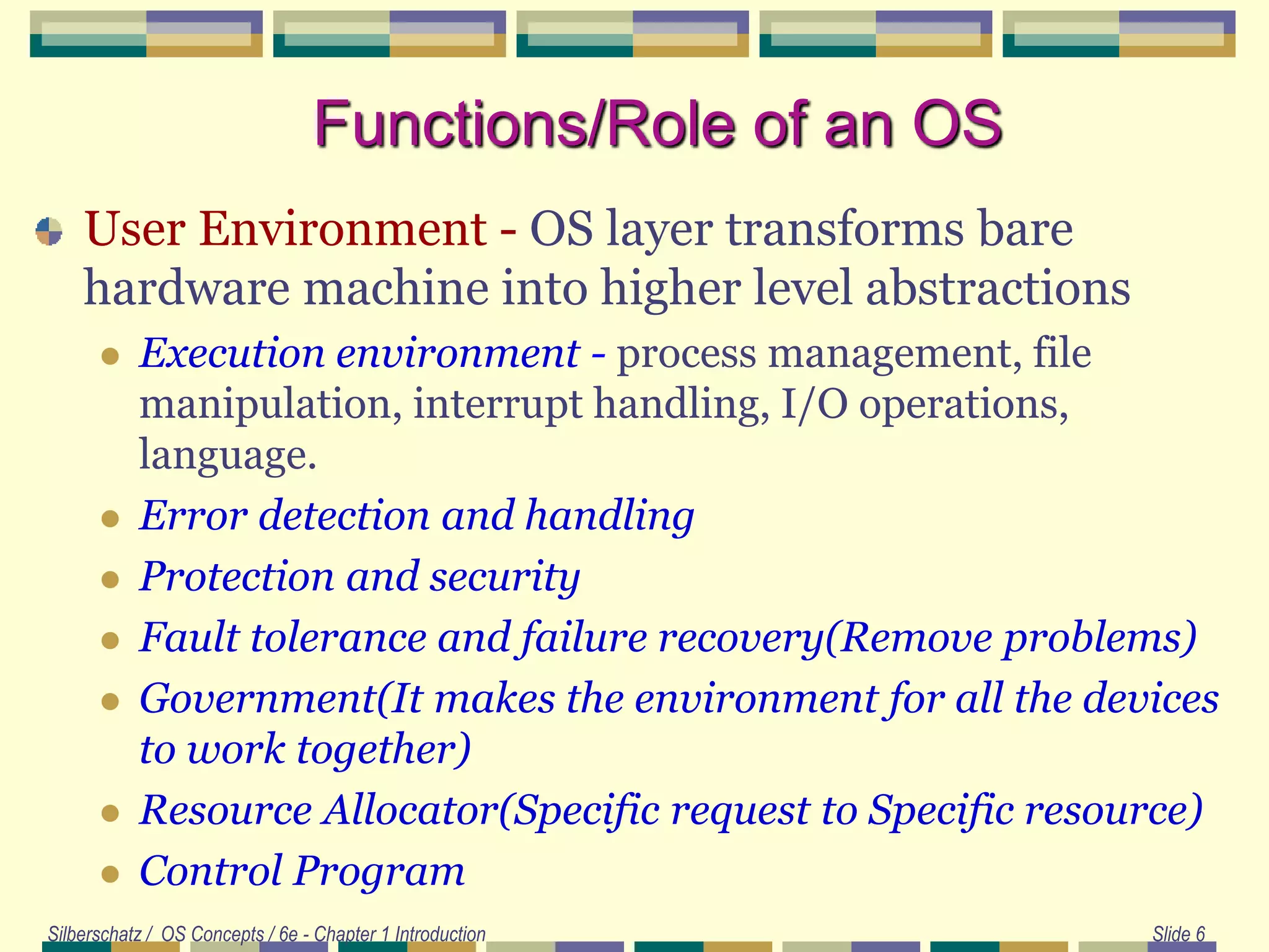 Silberschatz / OS Concepts / 6e - Chapter 1 Introduction Slide 6
Functions/Role of an OS
User Environment - OS layer transforms bare
hardware machine into higher level abstractions
 Execution environment - process management, file
manipulation, interrupt handling, I/O operations,
language.
 Error detection and handling
 Protection and security
 Fault tolerance and failure recovery(Remove problems)
 Government(It makes the environment for all the devices
to work together)
 Resource Allocator(Specific request to Specific resource)
 Control Program
 
