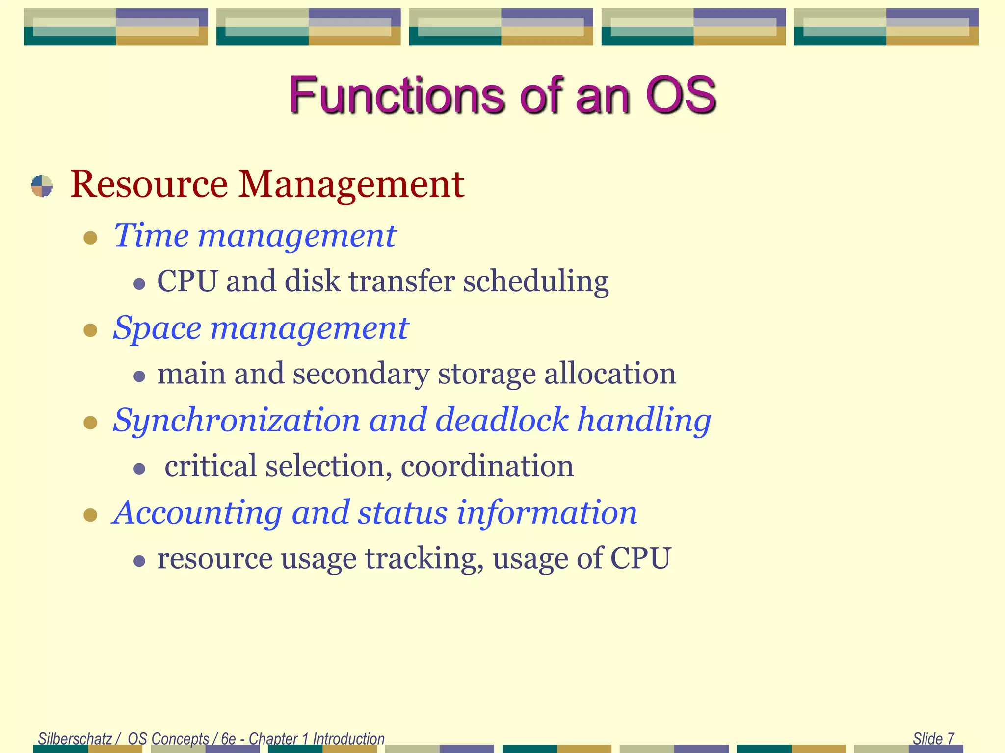 Silberschatz / OS Concepts / 6e - Chapter 1 Introduction Slide 7
Functions of an OS
Resource Management
 Time management
 CPU and disk transfer scheduling
 Space management
 main and secondary storage allocation
 Synchronization and deadlock handling
 critical selection, coordination
 Accounting and status information
 resource usage tracking, usage of CPU
 