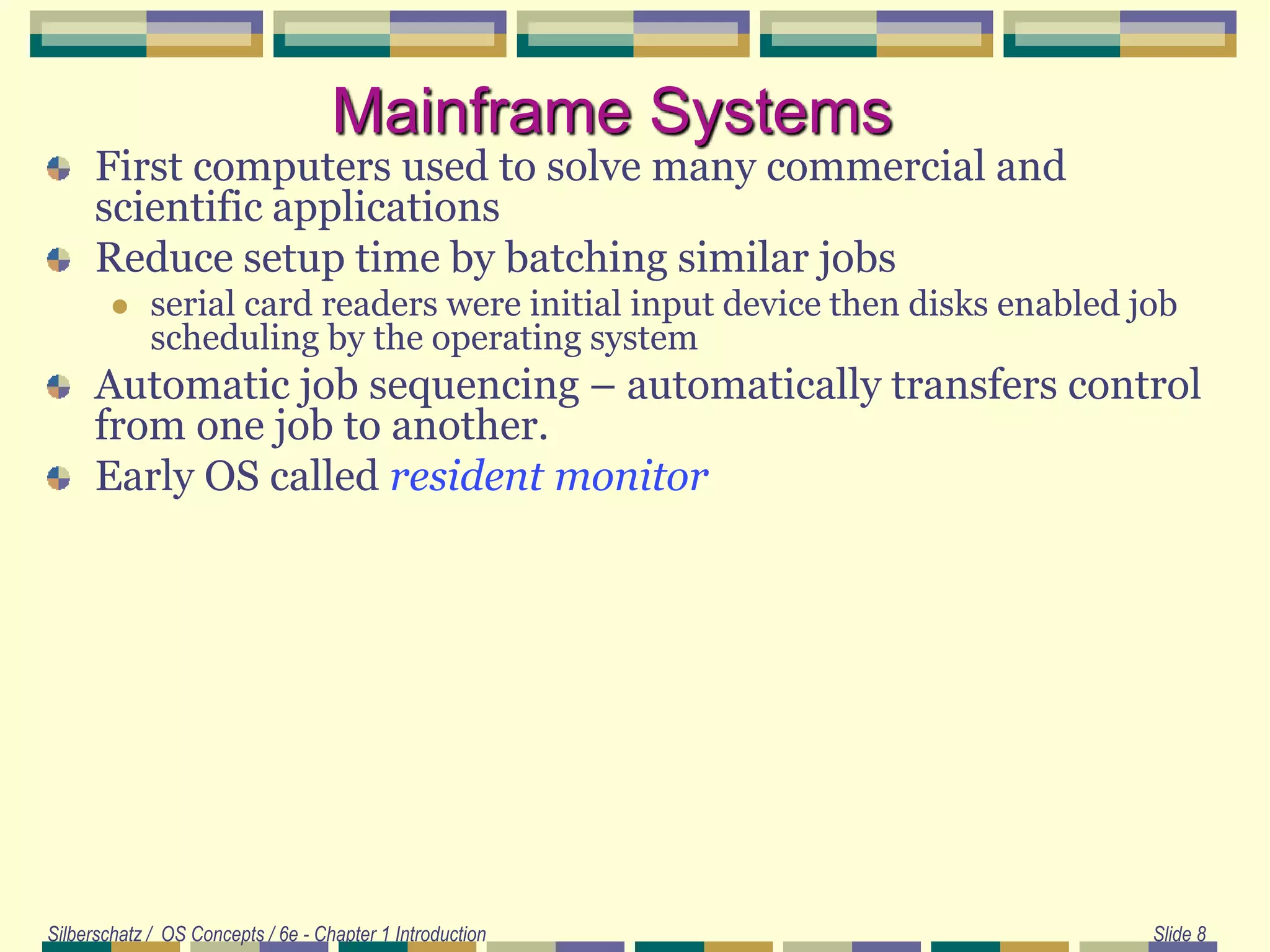 Silberschatz / OS Concepts / 6e - Chapter 1 Introduction Slide 8
Mainframe Systems
First computers used to solve many commercial and
scientific applications
Reduce setup time by batching similar jobs
 serial card readers were initial input device then disks enabled job
scheduling by the operating system
Automatic job sequencing – automatically transfers control
from one job to another.
Early OS called resident monitor
 