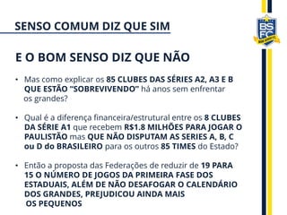 • Mas como explicar os 85 CLUBES DAS SÉRIES A2, A3 E B
QUE ESTÃO “SOBREVIVENDO” há anos sem enfrentar
os grandes?
• Qual é a diferença financeira/estrutural entre os 8 CLUBES
DA SÉRIE A1 que recebem R$1.8 MILHÕES PARA JOGAR O
PAULISTÃO mas QUE NÃO DISPUTAM AS SERIES A, B, C
ou D do BRASILEIRO para os outros 85 TIMES do Estado?
• Então a proposta das Federações de reduzir de 19 PARA
15 O NÚMERO DE JOGOS DA PRIMEIRA FASE DOS
ESTADUAIS, ALÉM DE NÃO DESAFOGAR O CALENDÁRIO
DOS GRANDES, PREJUDICOU AINDA MAIS
OS PEQUENOS
E O BOM SENSO DIZ QUE NÃO
SENSO COMUM DIZ QUE SIM
 
