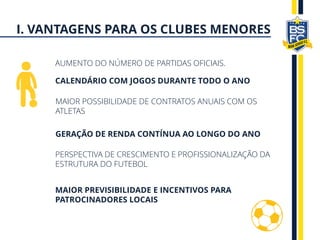 AUMENTO DO NÚMERO DE PARTIDAS OFICIAIS.
CALENDÁRIO COM JOGOS DURANTE TODO O ANO
MAIOR POSSIBILIDADE DE CONTRATOS ANUAIS COM OS
ATLETAS
GERAÇÃO DE RENDA CONTÍNUA AO LONGO DO ANO
PERSPECTIVA DE CRESCIMENTO E PROFISSIONALIZAÇÃO DA
ESTRUTURA DO FUTEBOL
MAIOR PREVISIBILIDADE E INCENTIVOS PARA
PATROCINADORES LOCAIS
I. VANTAGENS PARA OS CLUBES MENORES
 