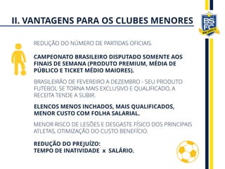 REDUÇÃO DO NÚMERO DE PARTIDAS OFICIAIS.
CAMPEONATO BRASILEIRO DISPUTADO SOMENTE AOS
FINAIS DE SEMANA (PRODUTO PREMIUM, MÉDIA DE
PÚBLICO E TICKET MÉDIO MAIORES).
BRASILEIRÃO DE FEVEREIRO A DEZEMBRO - SEU PRODUTO
FUTEBOL SE TORNA MAIS EXCLUSIVO E QUALIFICADO, A
RECEITA TENDE A SUBIR.
ELENCOS MENOS INCHADOS, MAIS QUALIFICADOS,
MENOR CUSTO COM FOLHA SALARIAL.
MENOR RISCO DE LESÕES E DESGASTE FÍSICO DOS PRINCIPAIS
ATLETAS, OTIMIZAÇÃO DO CUSTO BENEFÍCIO.
REDUÇÃO DO PREJUÍZO:
TEMPO DE INATIVIDADE x SALÁRIO.
II. VANTAGENS PARA OS CLUBES MENORES
 