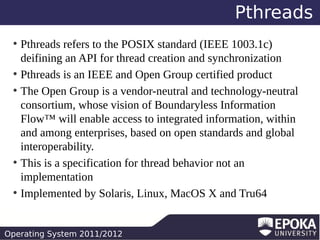 Pthreads
Pthreads refers to the POSIX standard (IEEE 1003.1c)
deifining an API for thread creation and synchronization
●
Pthreads is an IEEE and Open Group certified product
●
The Open Group is a vendor-neutral and technology-neutral
consortium, whose vision of Boundaryless Information
Flow™ will enable access to integrated information, within
and among enterprises, based on open standards and global
interoperability.
●
This is a specification for thread behavior not an
implementation
●
Implemented by Solaris, Linux, MacOS X and Tru64
●

Operating System 2011/2012

 