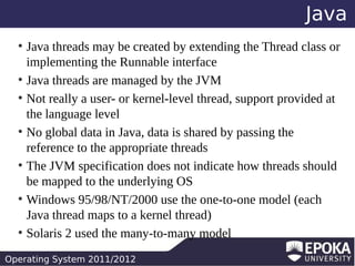Java
Java threads may be created by extending the Thread class or
implementing the Runnable interface
●
Java threads are managed by the JVM
●
Not really a user- or kernel-level thread, support provided at
the language level
●
No global data in Java, data is shared by passing the
reference to the appropriate threads
●
The JVM specification does not indicate how threads should
be mapped to the underlying OS
●
Windows 95/98/NT/2000 use the one-to-one model (each
Java thread maps to a kernel thread)
●
Solaris 2 used the many-to-many model
●

Operating System 2011/2012

 