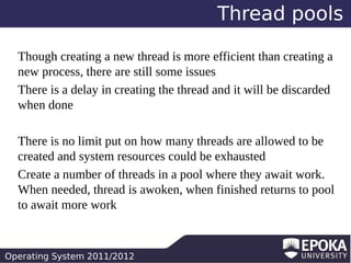 Thread pools
Though creating a new thread is more efficient than creating a
new process, there are still some issues
There is a delay in creating the thread and it will be discarded
when done
There is no limit put on how many threads are allowed to be
created and system resources could be exhausted
Create a number of threads in a pool where they await work.
When needed, thread is awoken, when finished returns to pool
to await more work

Operating System 2011/2012

 