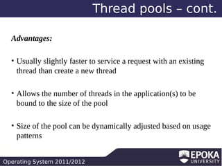 Thread pools – cont.
Advantages:
●

●

●

Usually slightly faster to service a request with an existing
thread than create a new thread
Allows the number of threads in the application(s) to be
bound to the size of the pool
Size of the pool can be dynamically adjusted based on usage
patterns

Operating System 2011/2012

 