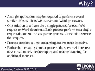 Why?
A single application may be required to perform several
similar tasks (such as Web server and Word processor).
●
One solution is to have the a single process for each Web
request or Word document. Each process perform on a single
request/document => a separate process is created to service
that request.
●
Process creation is time consuming and resource intensive.
●
Rather than creating another process, the server will create a
new thread to service the request and resume listening for
additional requests.
●

Operating System 2011/2012

 