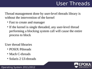 User Threads
Thread management done by user-level threads library is
without the intervention of the kernel
●
Fast to create and manager
●
If the kernel is single threaded, any user-level thread
performing a blocking system call will cause the entire
process to block
User thread libraries
●
POSIX Pthreads
●
Mach C-threads
●
Solaris 2 UI-threads
Operating System 2011/2012

 
