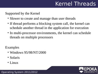 Kernel Threads
Supported by the Kernel
●
Slower to create and manage than user threads
●
If thread performs a blocking system call, the kernel can
schedule another thread in the application for execution
●
In multi-processor environments, the kernel can schedule
threads on multiple processors
Examples
●
Windows 95/98/NT/2000
●
Solaris
●
Linux
Operating System 2011/2012

 