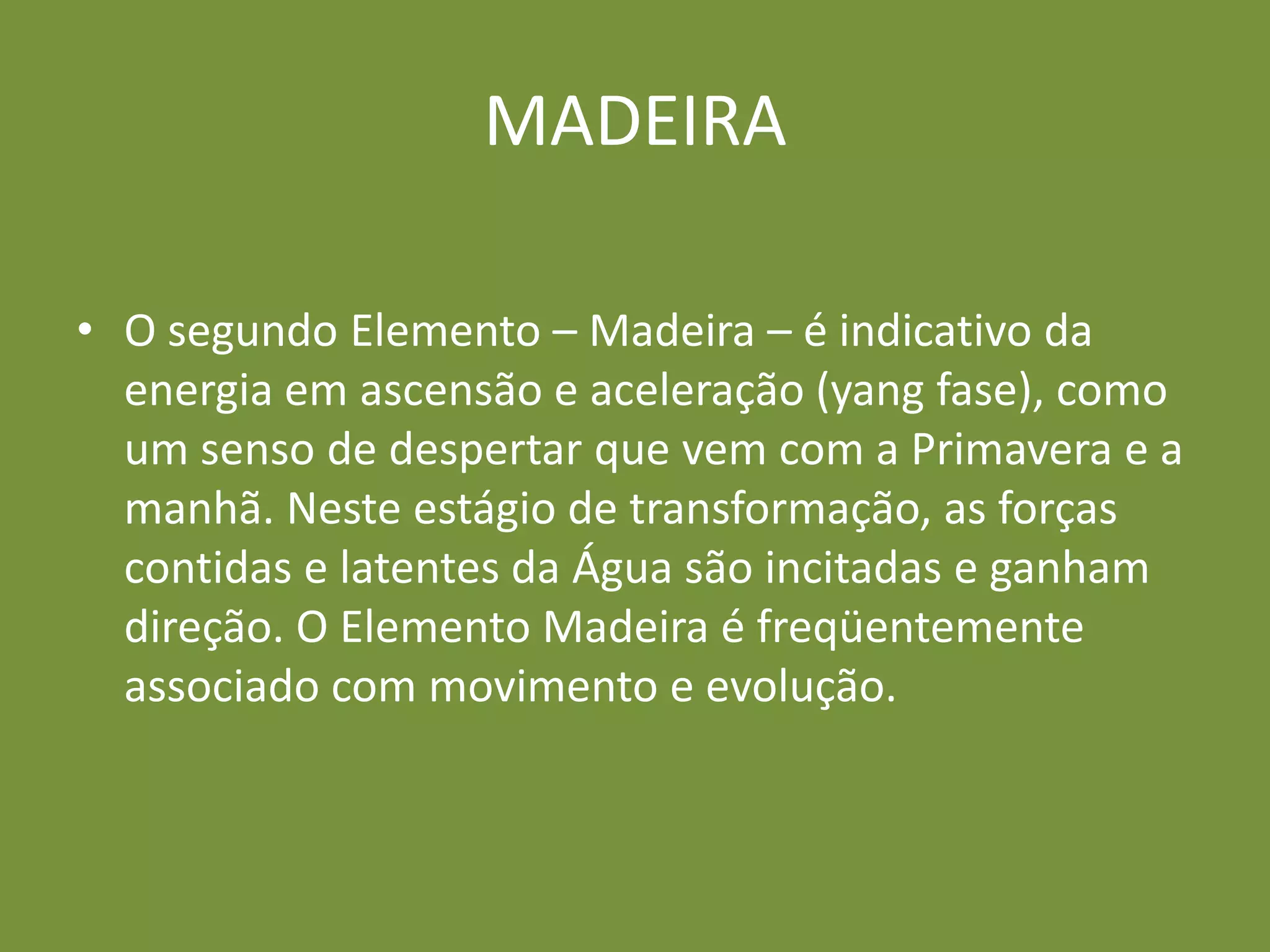 MADEIRAO segundo Elemento – Madeira – é indicativo da energia em ascensão e aceleração (yang fase), como um senso de despertar que vem com a Primavera e a manhã. Neste estágio de transformação, as forças contidas e latentes da Água são incitadas e ganham direção. O Elemento Madeira é freqüentemente associado com movimento e evolução.