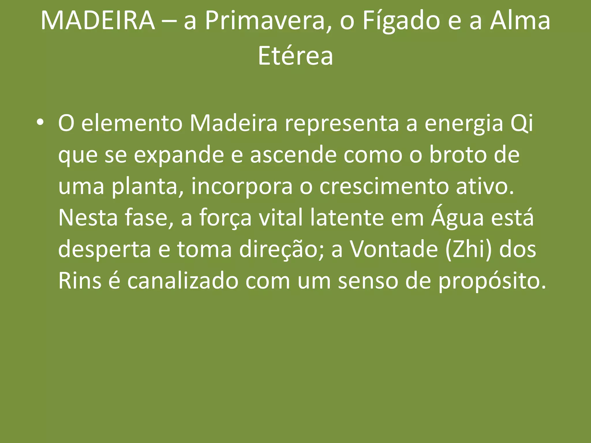 MADEIRA – a Primavera, o Fígado e a Alma EtéreaO elemento Madeira representa a energia Qi que se expande e ascende como o broto de uma planta, incorpora o crescimento ativo. Nesta fase, a força vital latente em Água está desperta e toma direção; a Vontade (Zhi) dos Rins é canalizado com um senso de propósito.