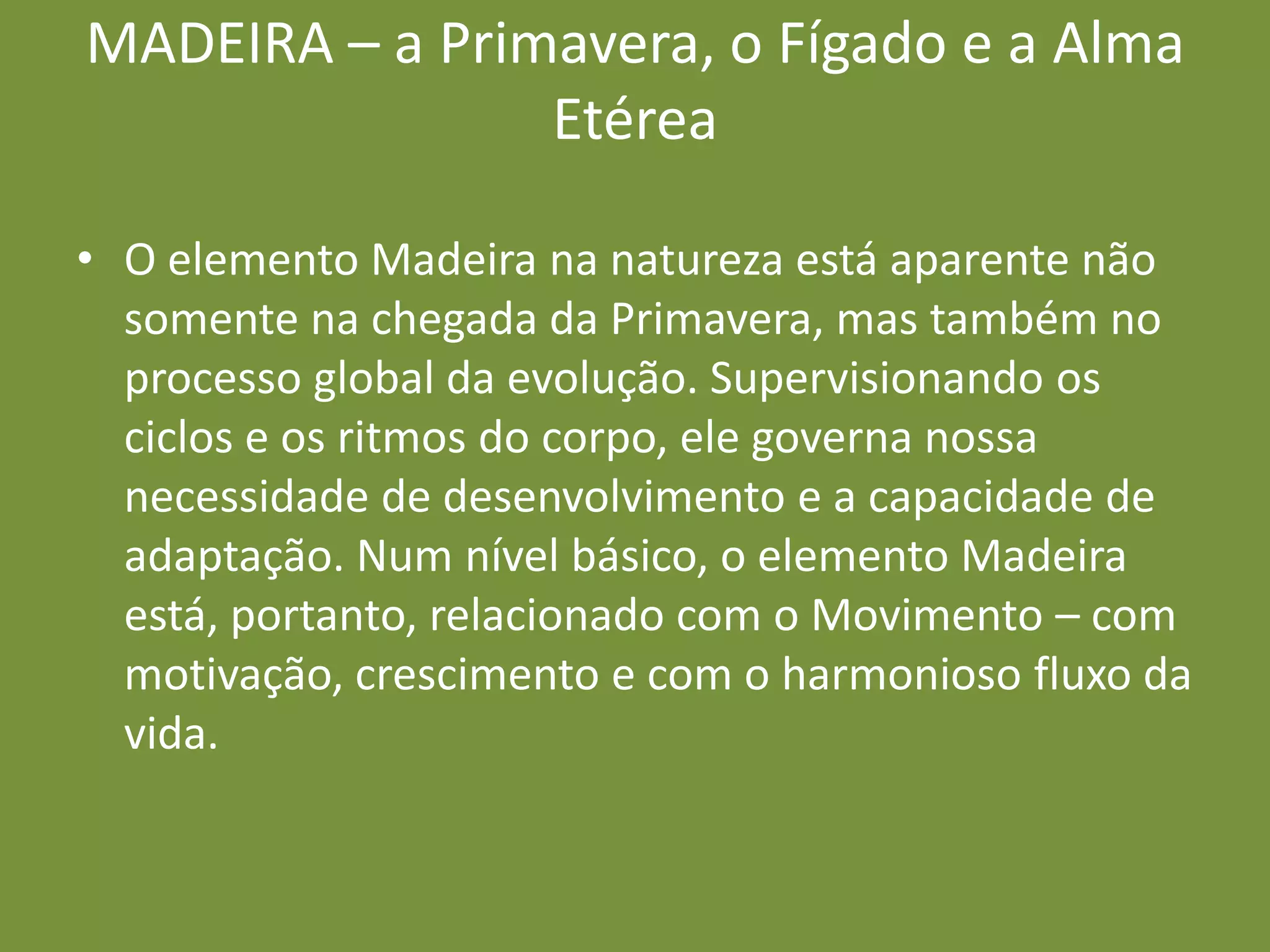MADEIRA – a Primavera, o Fígado e a Alma EtéreaO elemento Madeira na natureza está aparente não somente na chegada da Primavera, mas também no processo global da evolução. Supervisionando os ciclos e os ritmos do corpo, ele governa nossa necessidade de desenvolvimento e a capacidade de adaptação. Num nível básico, o elemento Madeira está, portanto, relacionado com o Movimento – com motivação, crescimento e com o harmonioso fluxo da vida.
