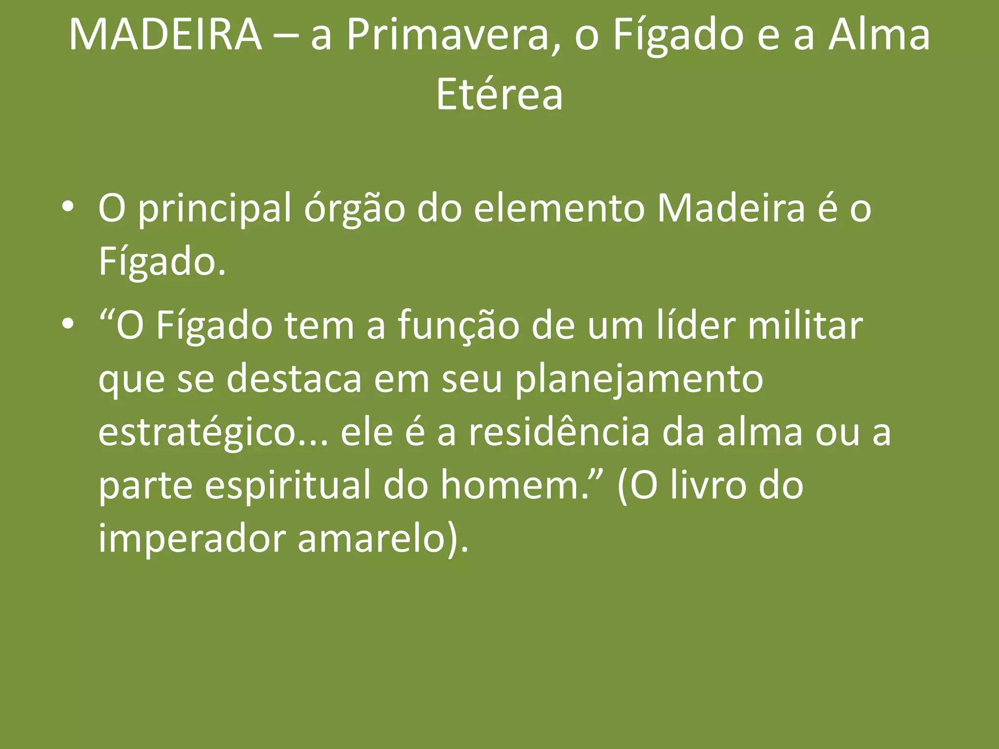 MADEIRA – a Primavera, o Fígado e a Alma EtéreaO principal órgão do elemento Madeira é o Fígado. “O Fígado tem a função de um líder militar que se destaca em seu planejamento estratégico... ele é a residência da alma ou a parte espiritual do homem.” (O livro do imperador amarelo).