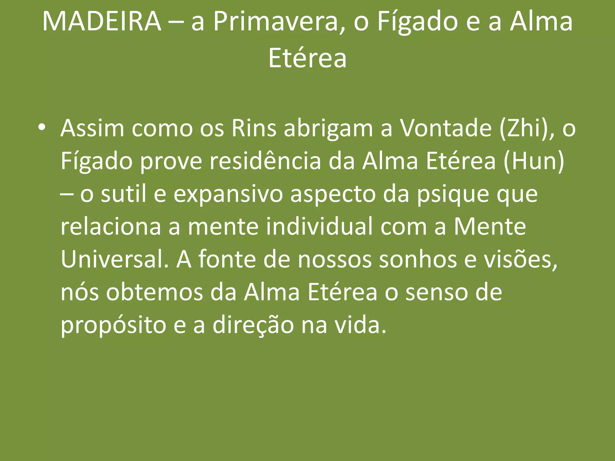 MADEIRA – a Primavera, o Fígado e a Alma EtéreaAssim como os Rins abrigam a Vontade (Zhi), o Fígado prove residência da Alma Etérea (Hun) – o sutil e expansivo aspecto da psique que relaciona a mente individual com a Mente Universal. A fonte de nossos sonhos e visões, nós obtemos da Alma Etérea o senso de propósito e a direção na vida.