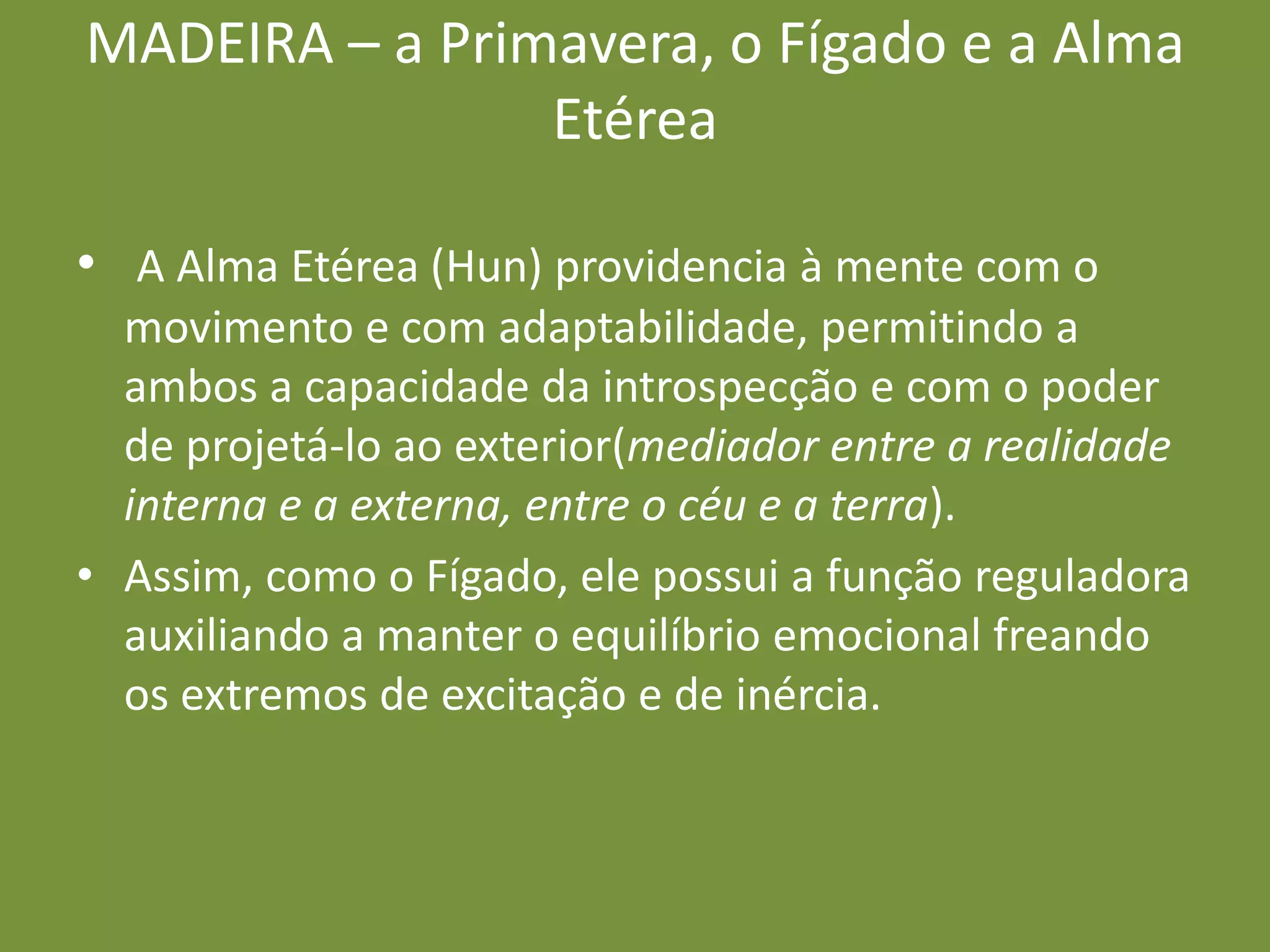 MADEIRA – a Primavera, o Fígado e a Alma EtéreaA Alma Etérea (Hun) providencia à mente com o movimento e com adaptabilidade, permitindo a ambos a capacidade da introspecção e com o poder de projetá-lo ao exterior(mediador entre a realidade interna e a externa, entre o céu e a terra).Assim, como o Fígado, ele possui a função reguladora auxiliando a manter o equilíbrio emocional freando os extremos de excitação e de inércia.  