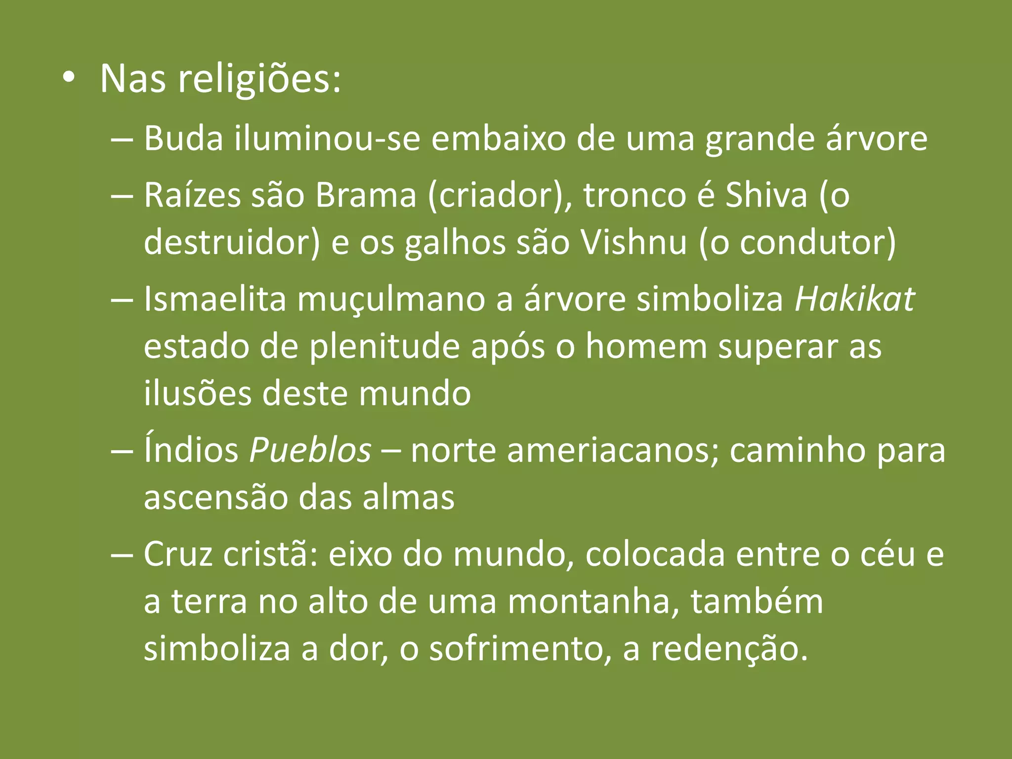 Nas religiões:Buda iluminou-se embaixo de uma grande árvoreRaízes são Brama (criador), tronco é Shiva (o destruidor) e os galhos são Vishnu (o condutor)Ismaelita muçulmano a árvore simboliza Hakikat  estado de plenitude após o homem superar as ilusões deste mundoÍndios Pueblos – norte ameriacanos; caminho para ascensão das almasCruz cristã: eixo do mundo, colocada entre o céu e a terra no alto de uma montanha, também simboliza a dor, o sofrimento, a redenção.