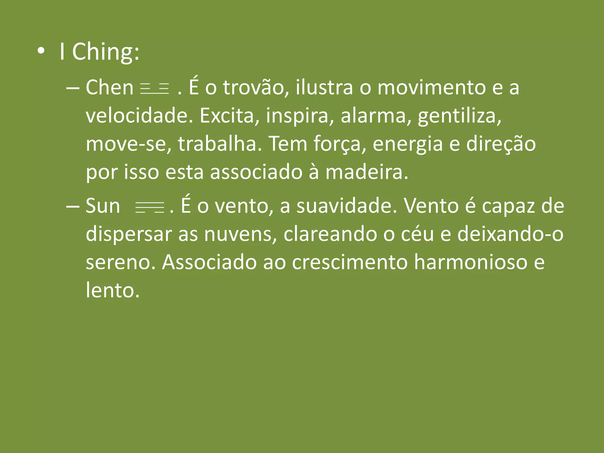 I Ching:Chen        . É o trovão, ilustra o movimento e a velocidade. Excita, inspira, alarma, gentiliza, move-se, trabalha. Tem força, energia e direção por isso esta associado à madeira.Sun         . É o vento, a suavidade. Vento é capaz de dispersar as nuvens, clareando o céu e deixando-o sereno. Associado ao crescimento harmonioso e lento.