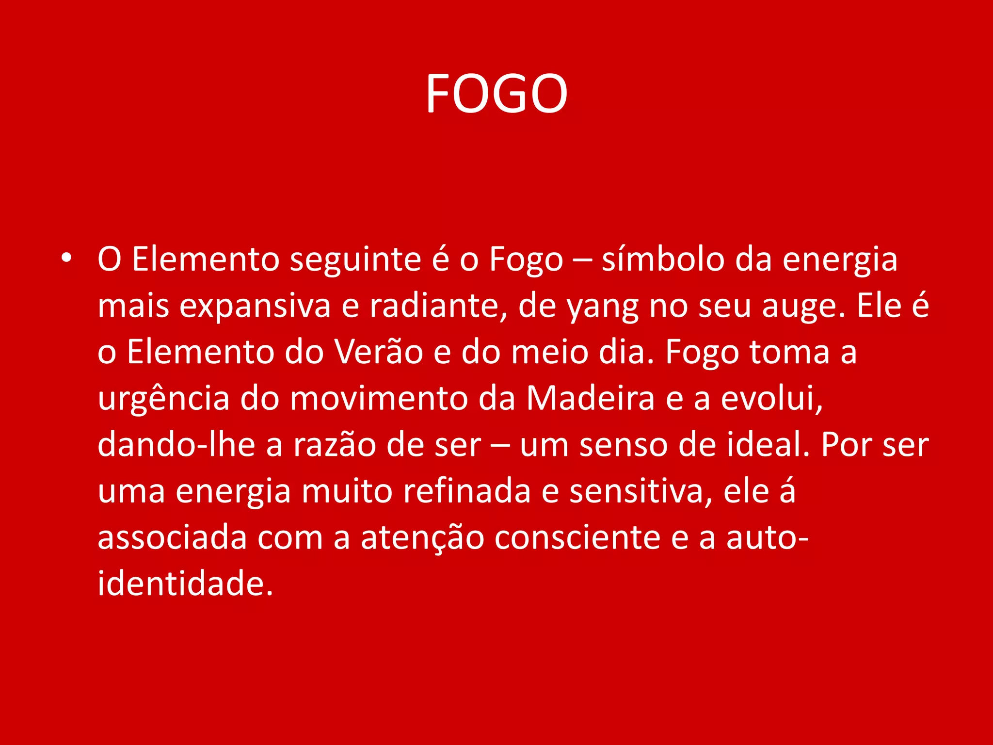 FOGOO Elemento seguinte é o Fogo – símbolo da energia mais expansiva e radiante, de yang no seu auge. Ele é o Elemento do Verão e do meio dia. Fogo toma a urgência do movimento da Madeira e a evolui, dando-lhe a razão de ser – um senso de ideal. Por ser uma energia muito refinada e sensitiva, ele á associada com a atenção consciente e a auto-identidade.