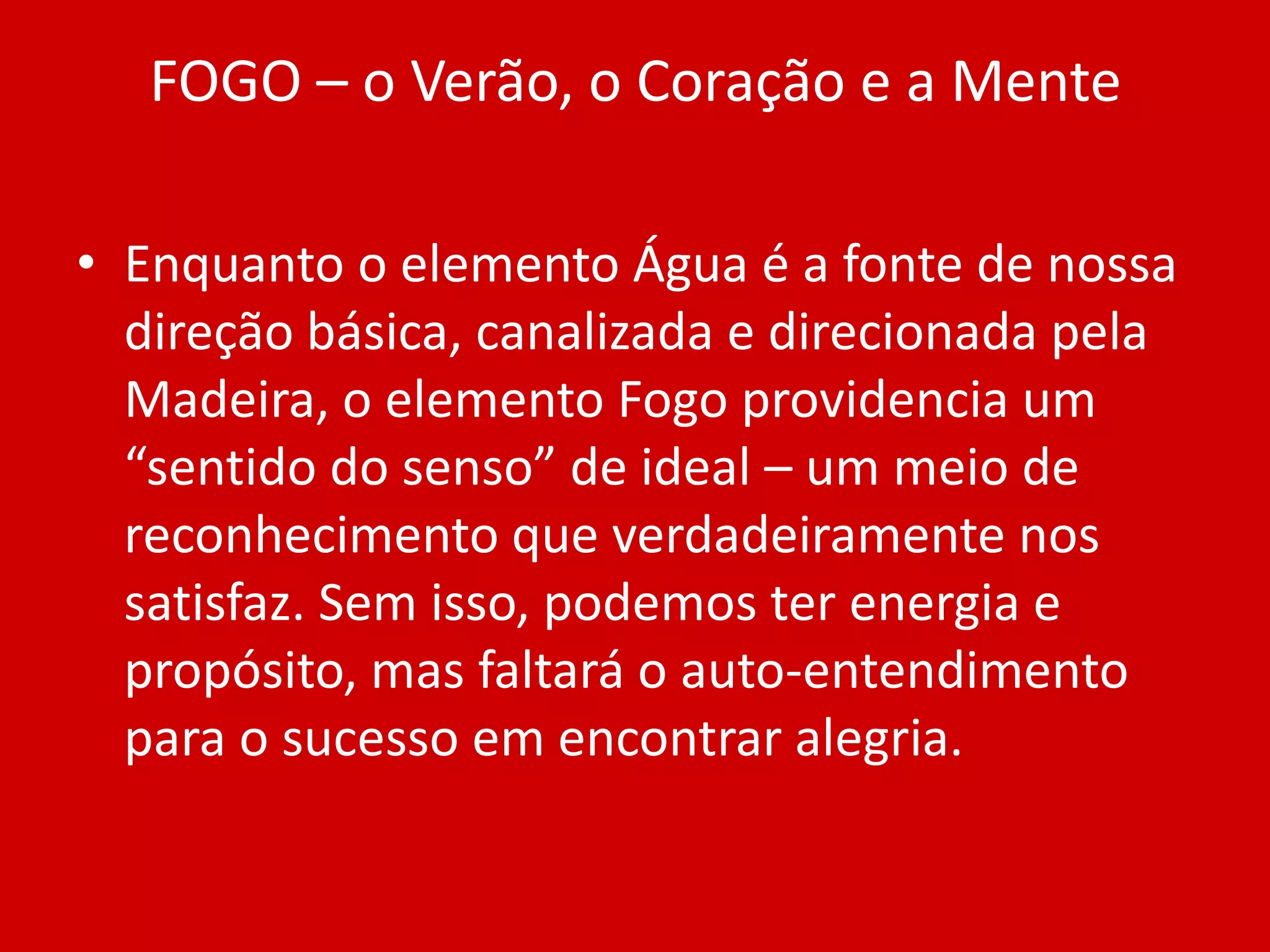 FOGO – o Verão, o Coração e a MenteEnquanto o elemento Água é a fonte de nossa direção básica, canalizada e direcionada pela Madeira, o elemento Fogo providencia um “sentido do senso” de ideal – um meio de reconhecimento que verdadeiramente nos satisfaz. Sem isso, podemos ter energia e propósito, mas faltará o auto-entendimento para o sucesso em encontrar alegria.