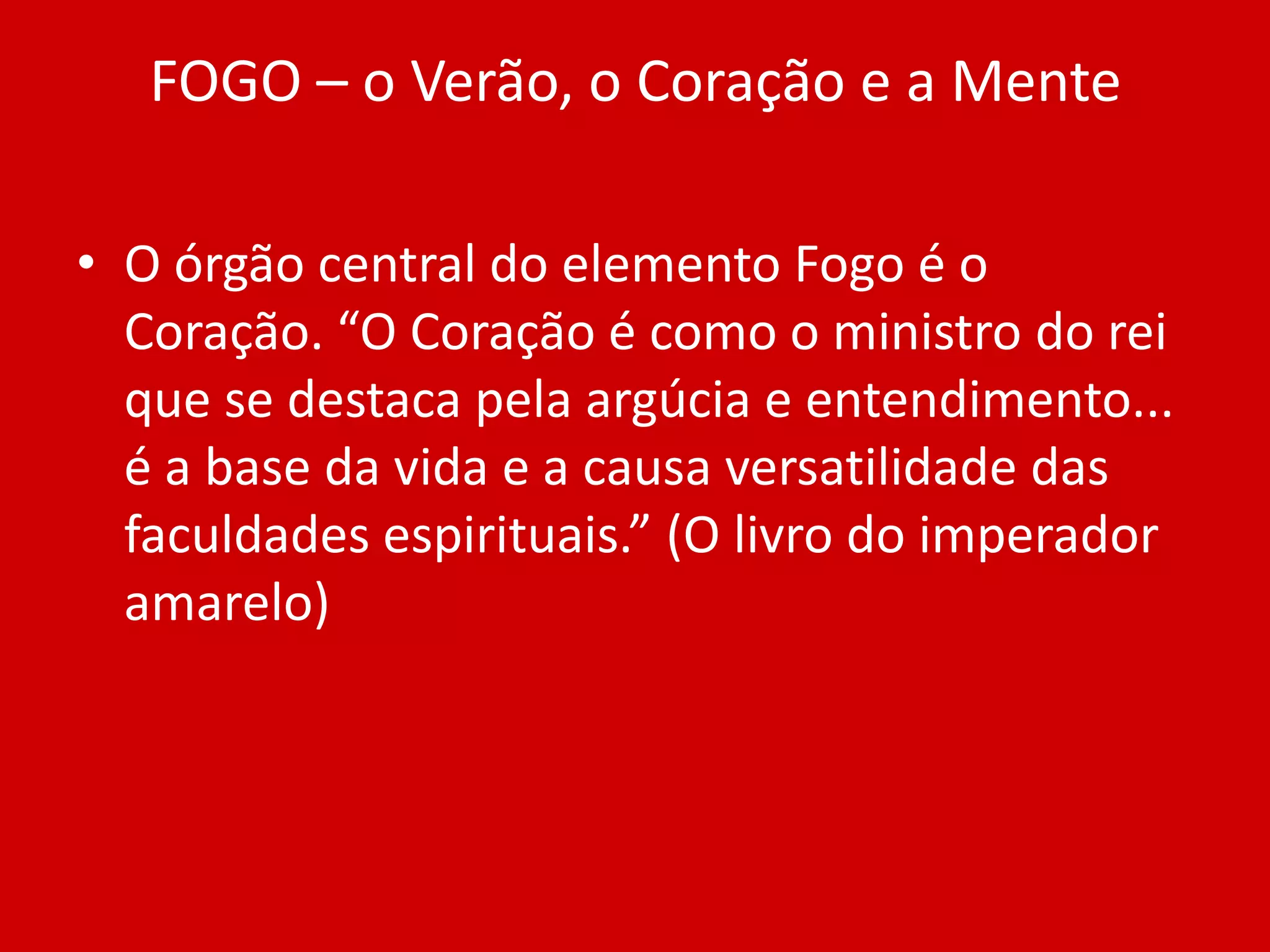 FOGO – o Verão, o Coração e a MenteO órgão central do elemento Fogo é o Coração. “O Coração é como o ministro do rei que se destaca pela argúcia e entendimento... é a base da vida e a causa versatilidade das faculdades espirituais.” (O livro do imperador amarelo)