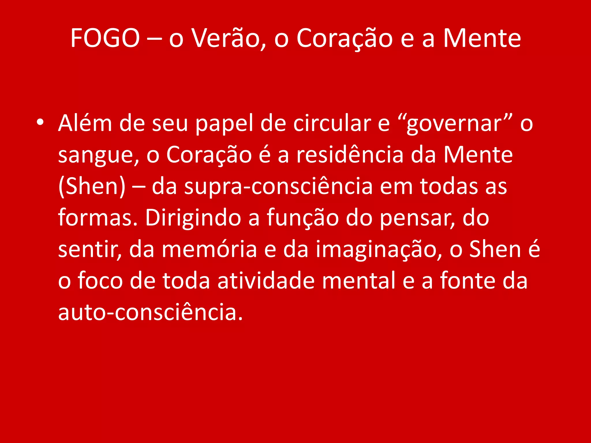 FOGO – o Verão, o Coração e a MenteAlém de seu papel de circular e “governar” o sangue, o Coração é a residência da Mente (Shen) – da supra-consciência em todas as formas. Dirigindo a função do pensar, do sentir, da memória e da imaginação, o Shen é o foco de toda atividade mental e a fonte da auto-consciência.