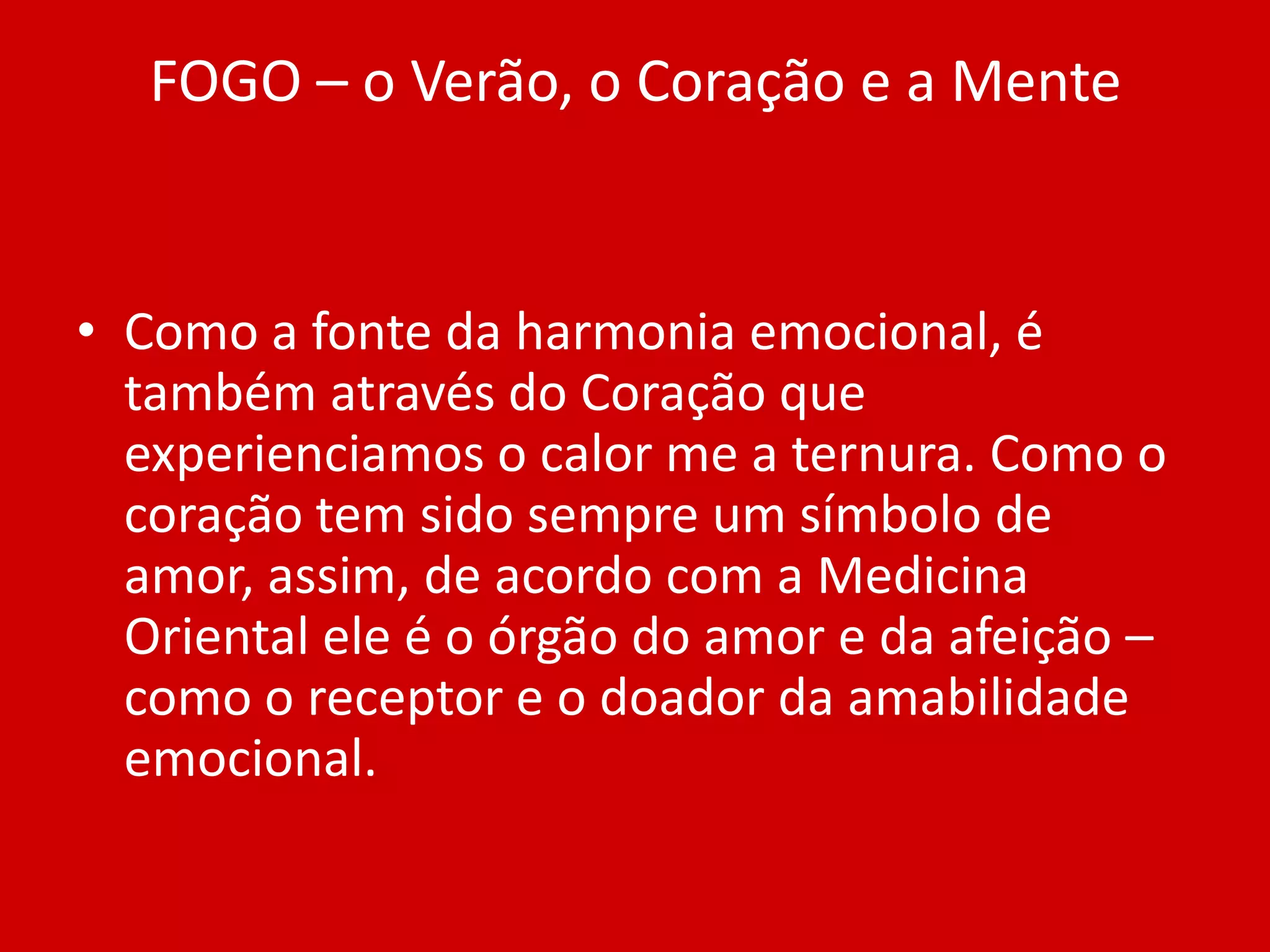 FOGO – o Verão, o Coração e a MenteComo a fonte da harmonia emocional, é também através do Coração que experienciamos o calor me a ternura. Como o coração tem sido sempre um símbolo de amor, assim, de acordo com a Medicina Oriental ele é o órgão do amor e da afeição – como o receptor e o doador da amabilidade emocional.