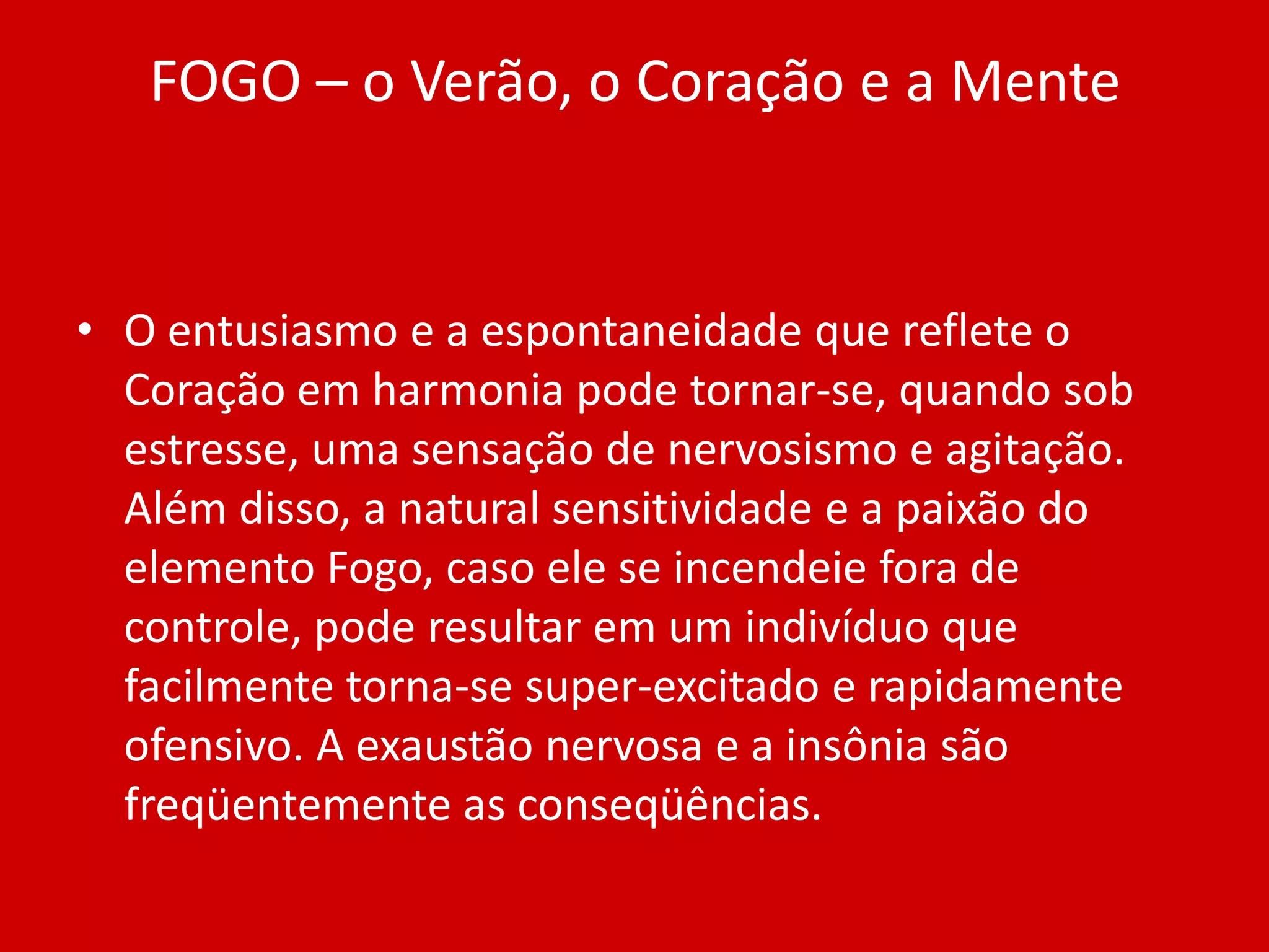 FOGO – o Verão, o Coração e a MenteO entusiasmo e a espontaneidade que reflete o Coração em harmonia pode tornar-se, quando sob estresse, uma sensação de nervosismo e agitação. Além disso, a natural sensitividade e a paixão do elemento Fogo, caso ele se incendeie fora de controle, pode resultar em um indivíduo que facilmente torna-se super-excitado e rapidamente ofensivo. A exaustão nervosa e a insônia são freqüentemente as conseqüências.