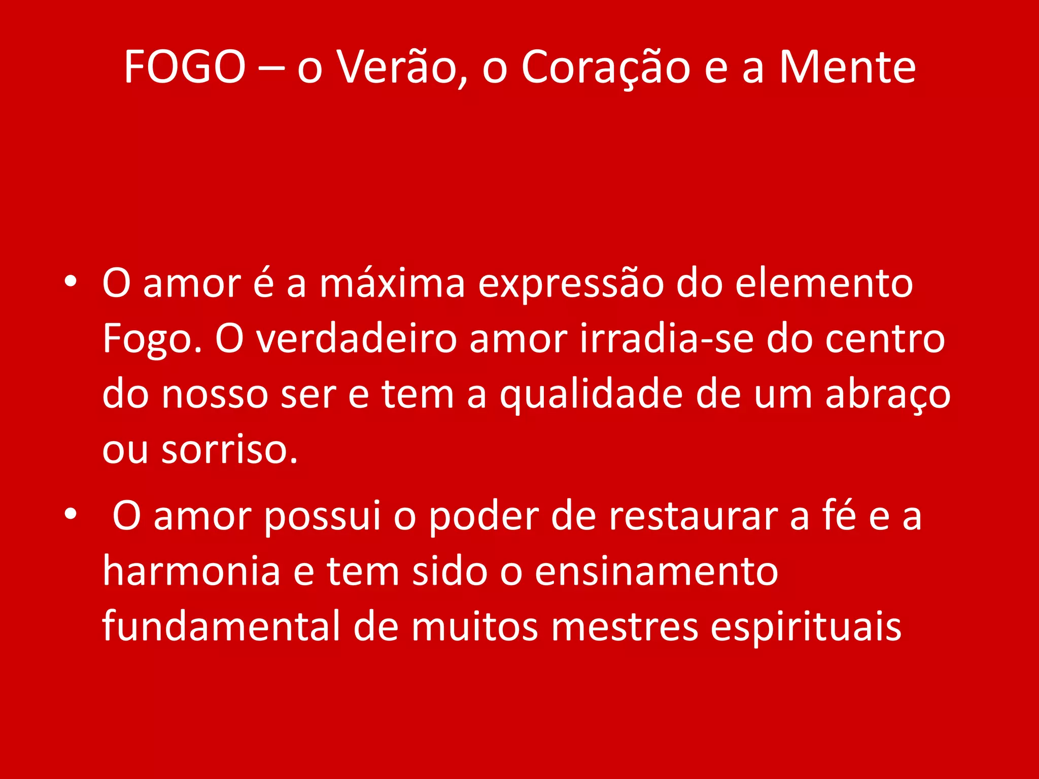 FOGO – o Verão, o Coração e a MenteO amor é a máxima expressão do elemento Fogo. O verdadeiro amor irradia-se do centro do nosso ser e tem a qualidade de um abraço ou sorriso. O amor possui o poder de restaurar a fé e a harmonia e tem sido o ensinamento fundamental de muitos mestres espirituais