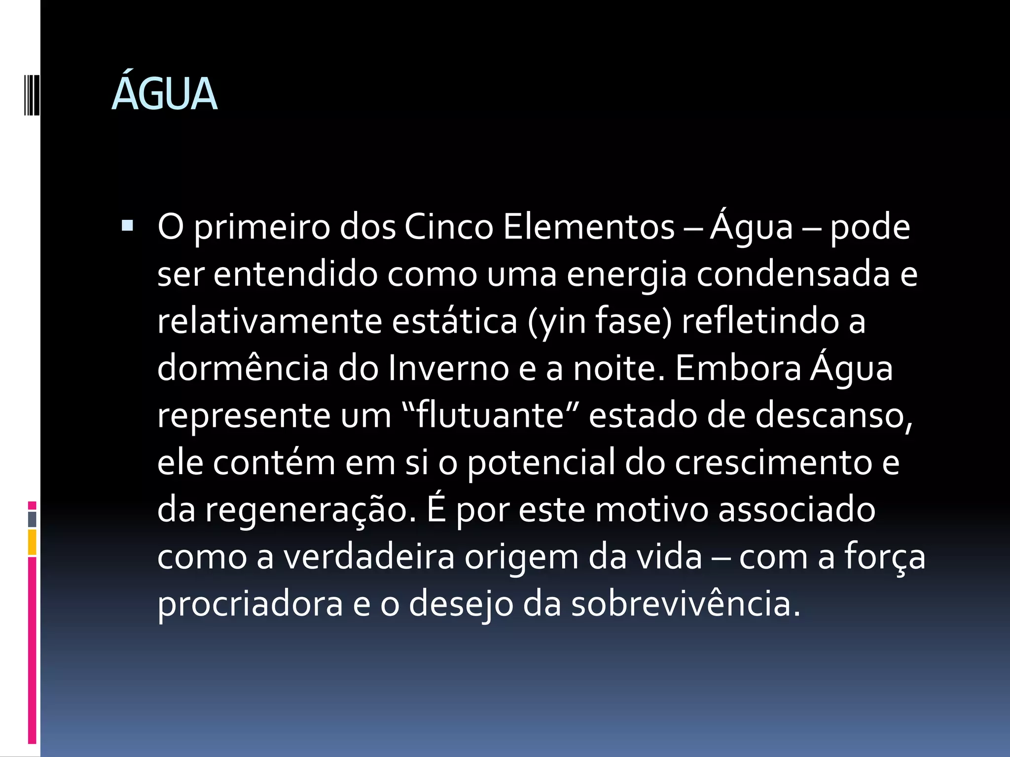 ÁGUAO primeiro dos Cinco Elementos – Água – pode ser entendido como uma energia condensada e relativamente estática (yin fase) refletindo a dormência do Inverno e a noite. Embora Água represente um “flutuante” estado de descanso, ele contém em si o potencial do crescimento e da regeneração. É por este motivo associado como a verdadeira origem da vida – com a força procriadora e o desejo da sobrevivência.