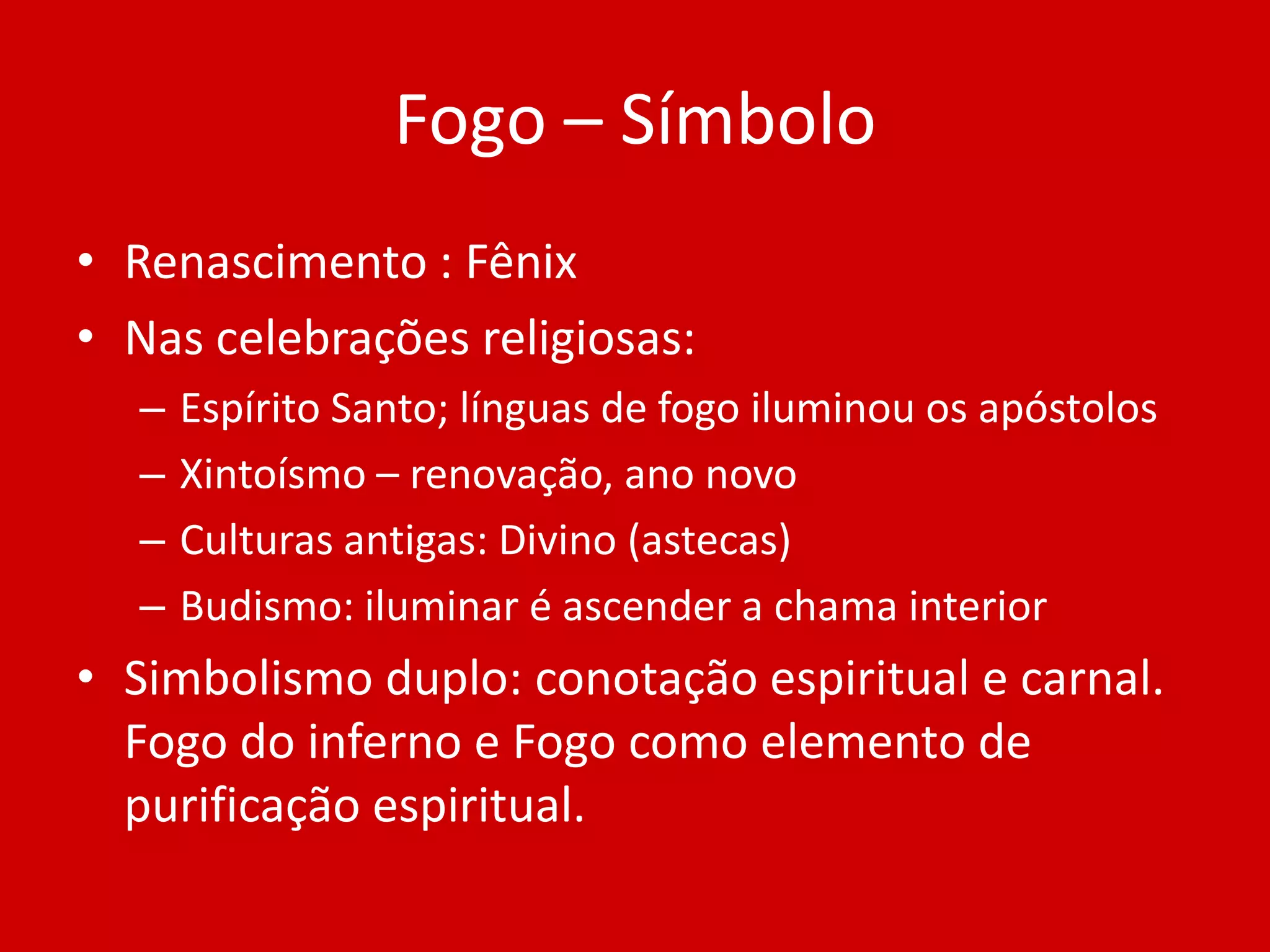 Fogo – SímboloRenascimento : FênixNas celebrações religiosas:Espírito Santo; línguas de fogo iluminou os apóstolosXintoísmo – renovação, ano novoCulturas antigas: Divino (astecas)Budismo: iluminar é ascender a chama interiorSimbolismo duplo: conotação espiritual e carnal. Fogo do inferno e Fogo como elemento de purificação espiritual.